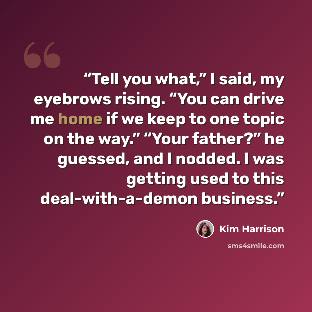 “Tell you what,” I said, my eyebrows rising. “You can drive me home if we keep to one topic on the way.” “Your father?” he guessed, and I nodded. I was getting used to this deal-with-a-demon business.” quote by Kim Harrison