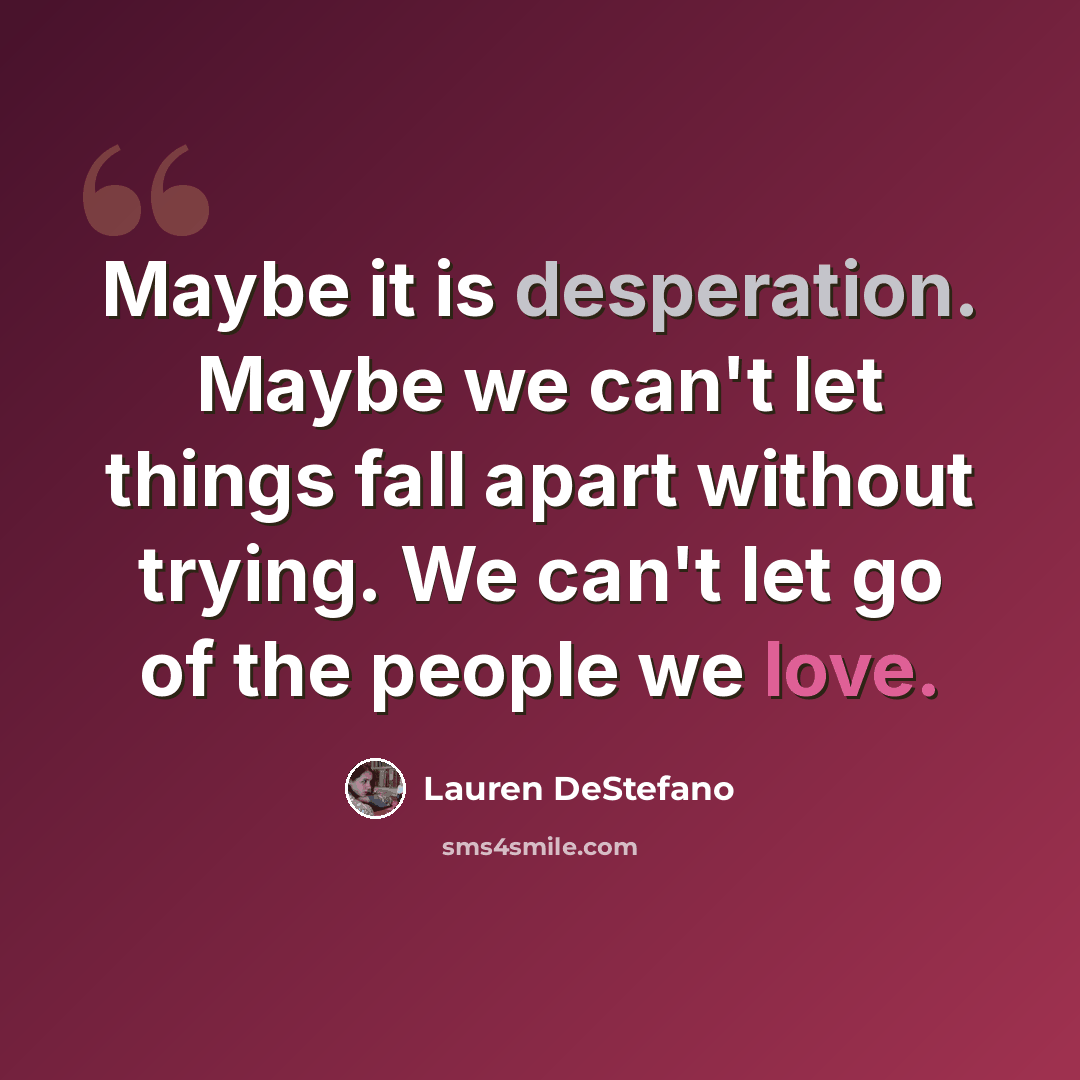 “Maybe it is desperation. Maybe we can't let things fall apart without trying. We can't let go of the people we love.” quote by Lauren DeStefano