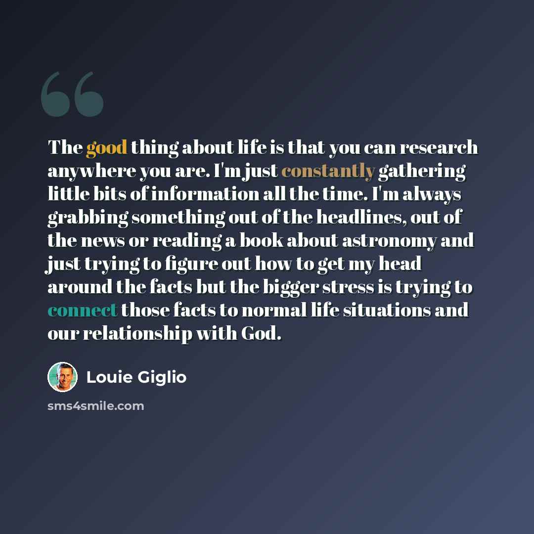 “The good thing about life is that you can research anywhere you are. I'm just constantly gathering little bits of information all the time. I'm always grabbing something out of the headlines, out of the news or reading a book about astronomy and just trying to figure out how to get my head around…” quote by Louie Giglio