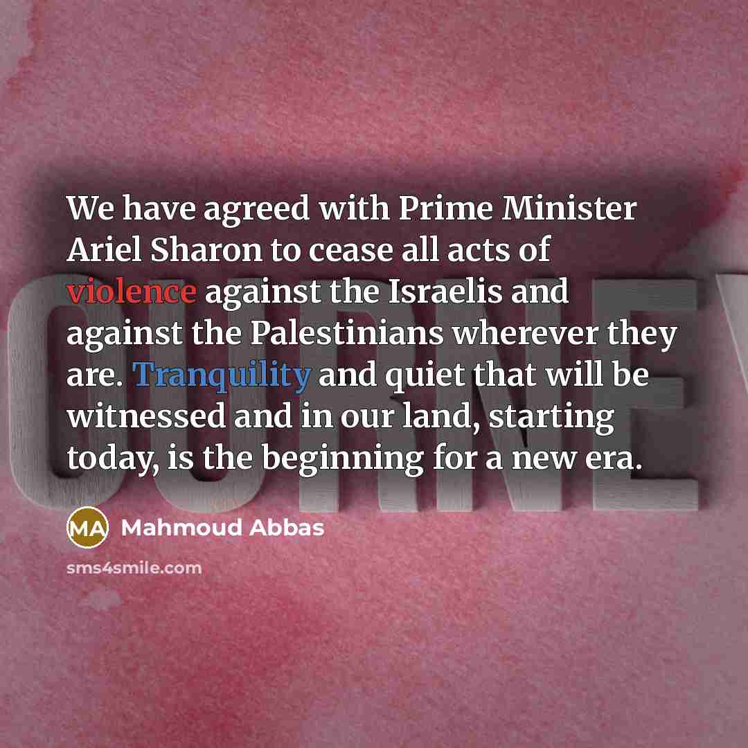 “We have agreed with Prime Minister Ariel Sharon to cease all acts of violence against the Israelis and against the Palestinians wherever they are. Tranquility and quiet that will be witnessed and in our land, starting today, is the beginning for a new era.” quote by Mahmoud Abbas