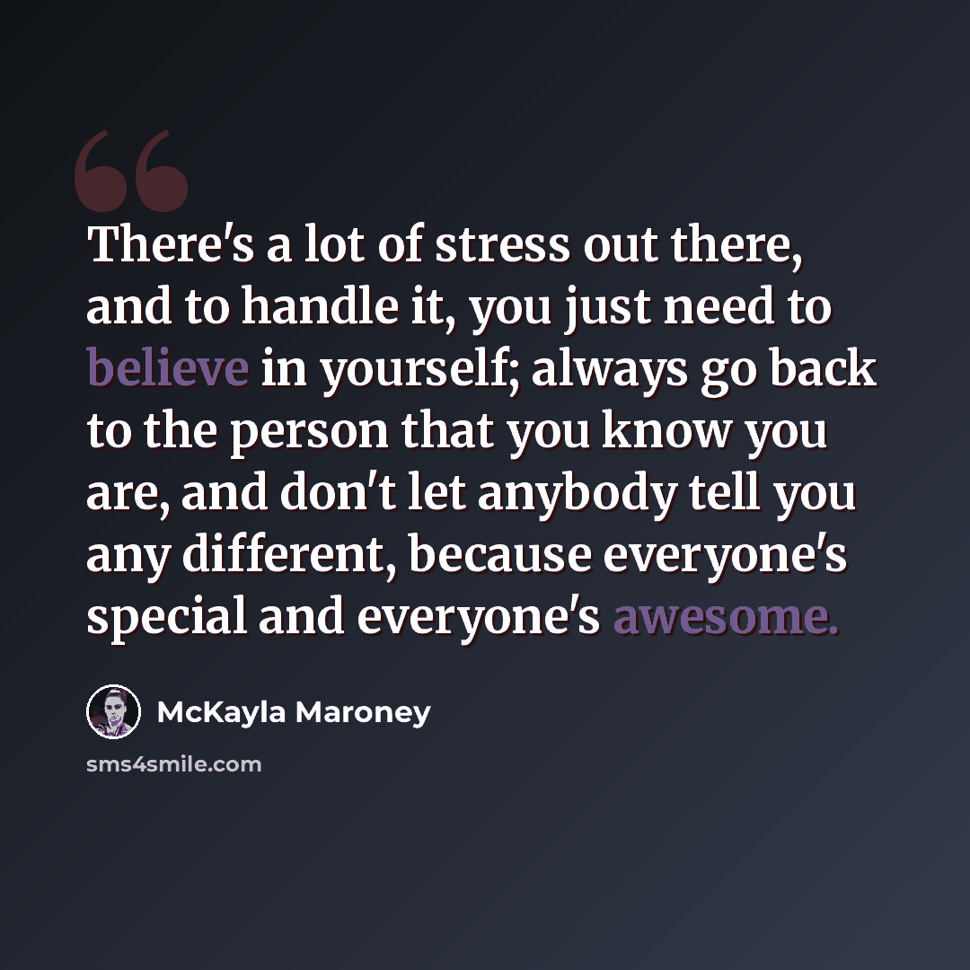 “There's a lot of stress out there, and to handle it, you just need to believe in yourself; always go back to the person that you know you are, and don't let anybody tell you any different, because everyone's special and everyone's awesome.” quote by McKayla Maroney