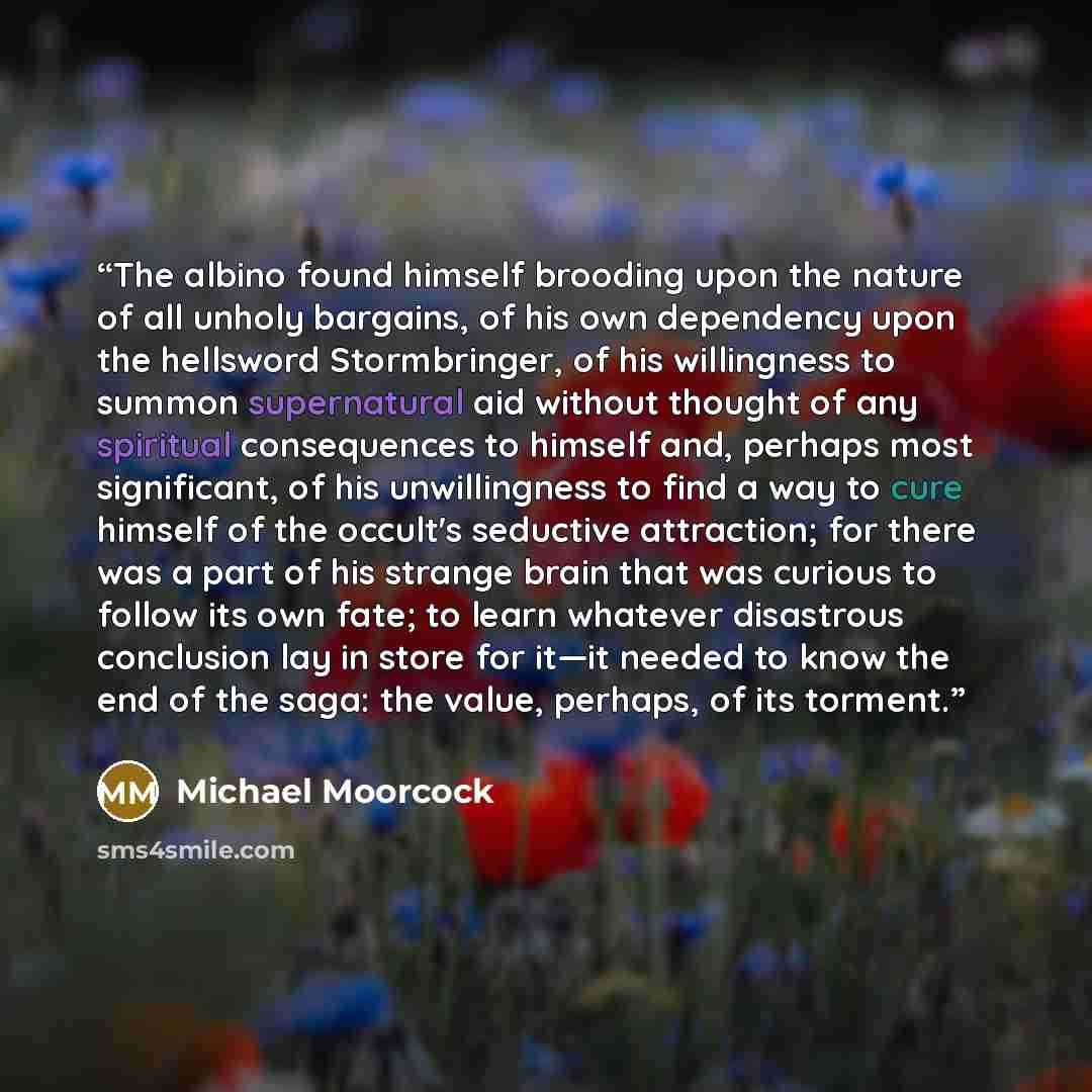“The albino found himself brooding upon the nature of all unholy bargains, of his own dependency upon the hellsword Stormbringer, of his willingness to summon supernatural aid without thought of any spiritual consequences to himself and, perhaps most significant, of his unwillingness to find a way…” quote by Michael Moorcock