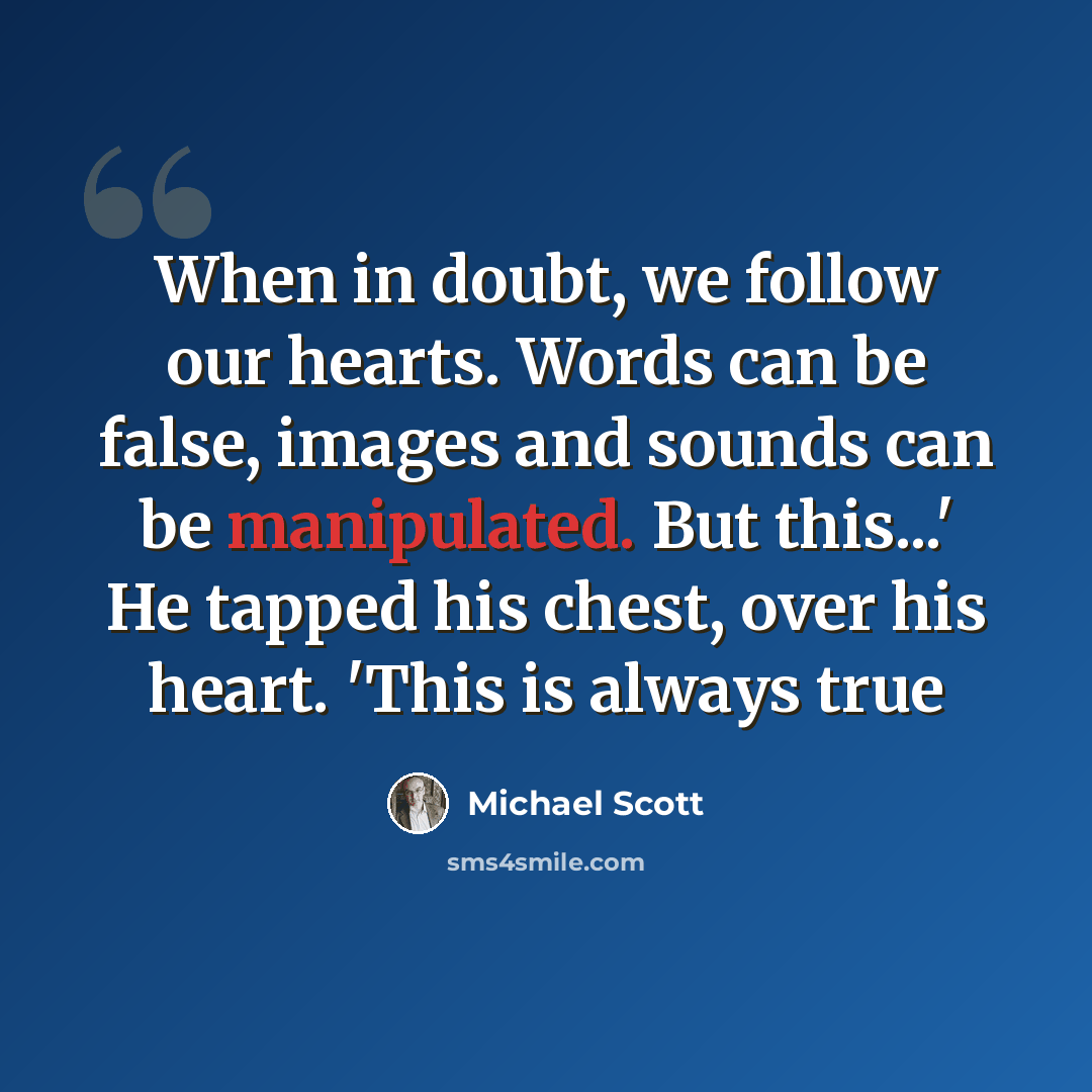 “When in doubt, we follow our hearts. Words can be false, images and sounds can be manipulated. But this...' He tapped his chest, over his heart. 'This is always true” quote by Michael Scott
