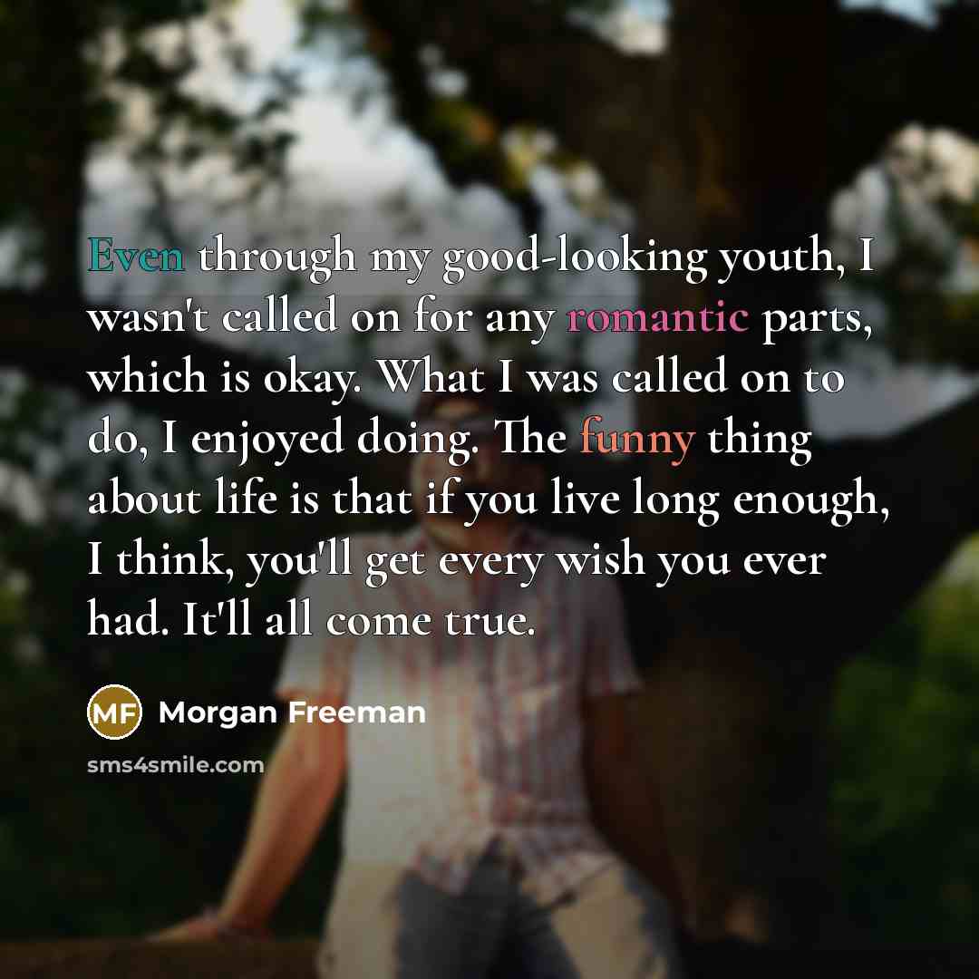 “Even through my good-looking youth, I wasn't called on for any romantic parts, which is okay. What I was called on to do, I enjoyed doing. The funny thing about life is that if you live long enough, I think, you'll get every wish you ever had. It'll all come true.” quote by Morgan Freeman