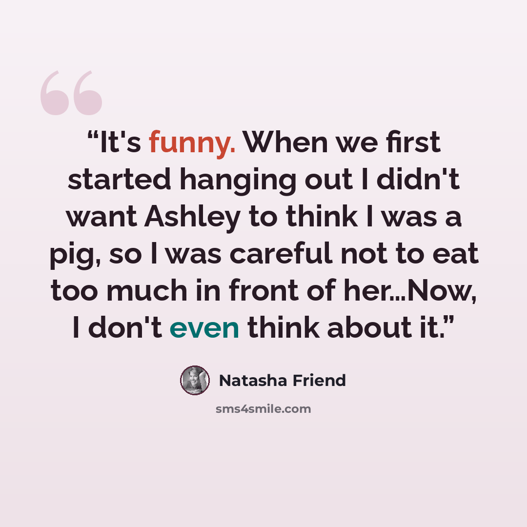 “It's funny. When we first started hanging out I didn't want Ashley to think I was a pig, so I was careful not to eat too much in front of her…Now, I don't even think about it.” quote by Natasha Friend