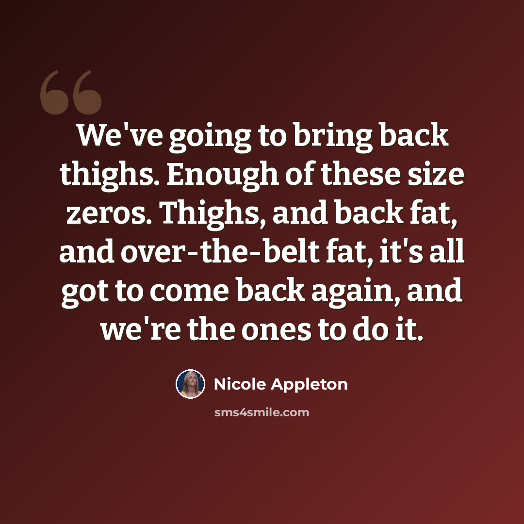 “We've going to bring back thighs. Enough of these size zeros. Thighs, and back fat, and over-the-belt fat, it's all got to come back again, and we're the ones to do it.” quote by Nicole Appleton