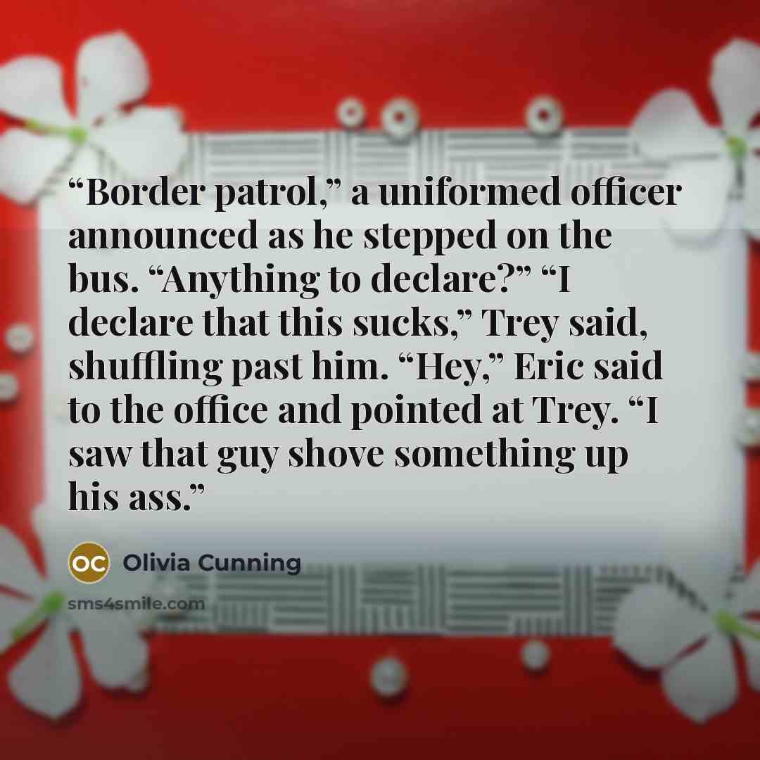 “Border patrol,” a uniformed officer announced as he stepped on the bus. “Anything to declare?” “I declare that this sucks,” Trey said, shuffling past him. “Hey,” Eric said to the office and pointed at Trey. “I saw that guy shove something up his ass.” quote by Olivia Cunning