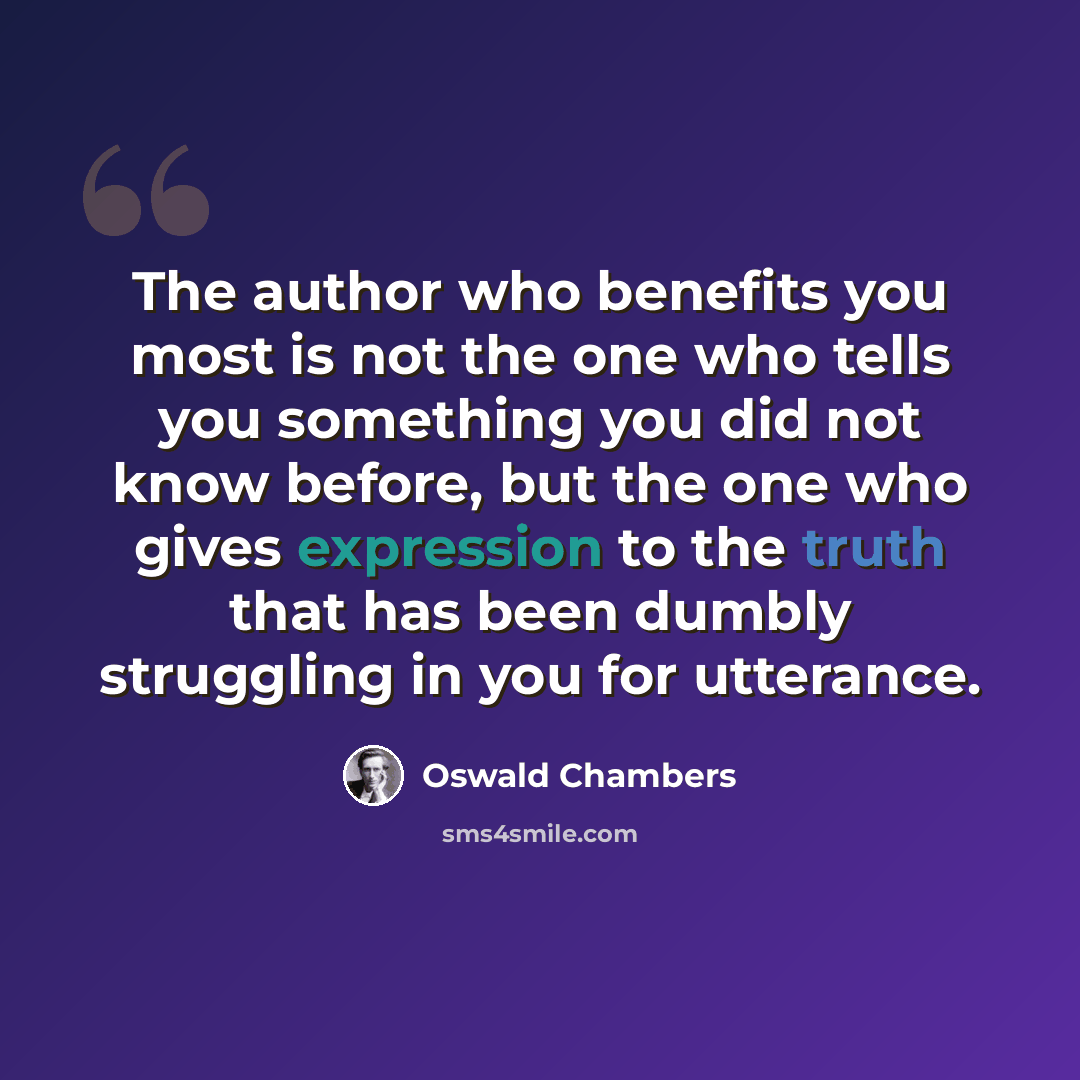 “The author who benefits you most is not the one who tells you something you did not know before, but the one who gives expression to the truth that has been dumbly struggling in you for utterance.” quote by Oswald Chambers