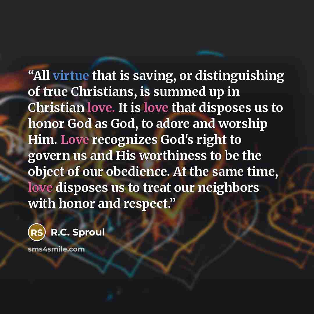 “All virtue that is saving, or distinguishing of true Christians, is summed up in Christian love. It is love that disposes us to honor God as God, to adore and worship Him. Love recognizes God's right to govern us and His worthiness to be the object of our obedience. At the same time, love disposes…” quote by R.C. Sproul