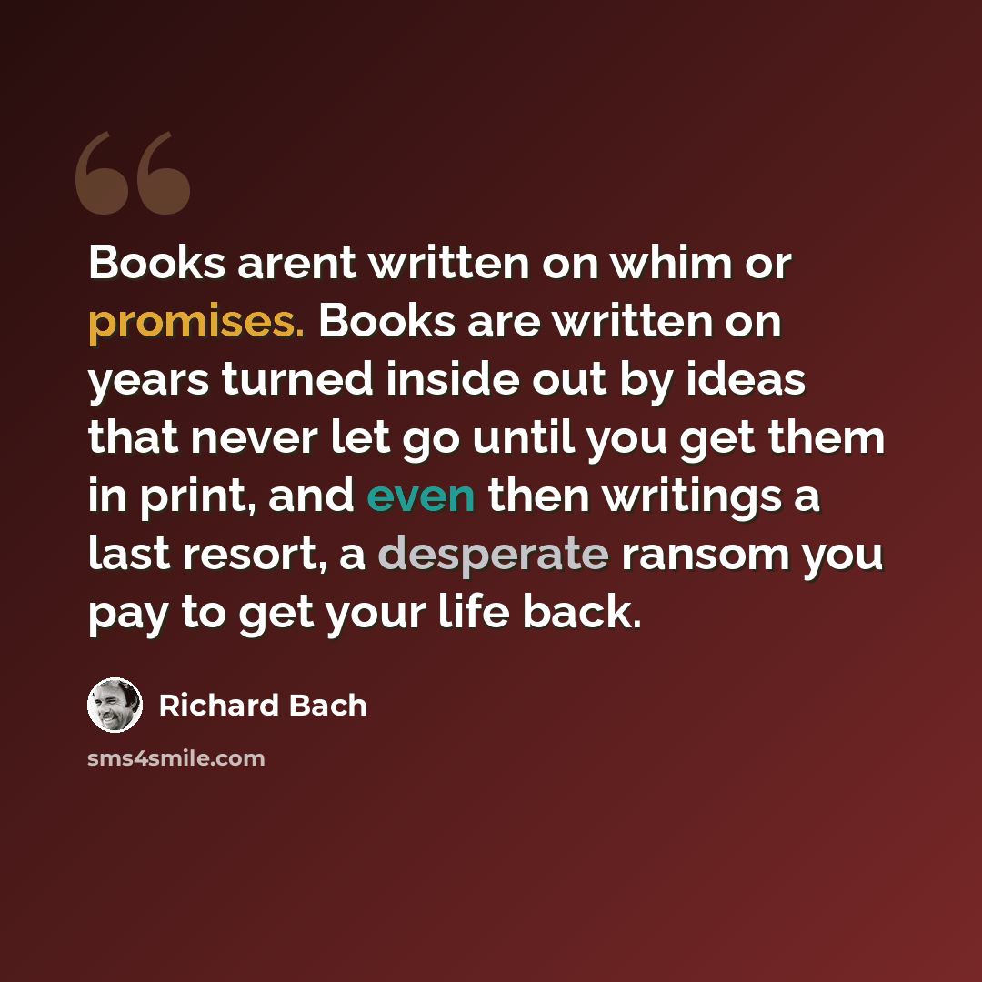 “Books arent written on whim or promises. Books are written on years turned inside out by ideas that never let go until you get them in print, and even then writings a last resort, a desperate ransom you pay to get your life back.” quote by Richard Bach