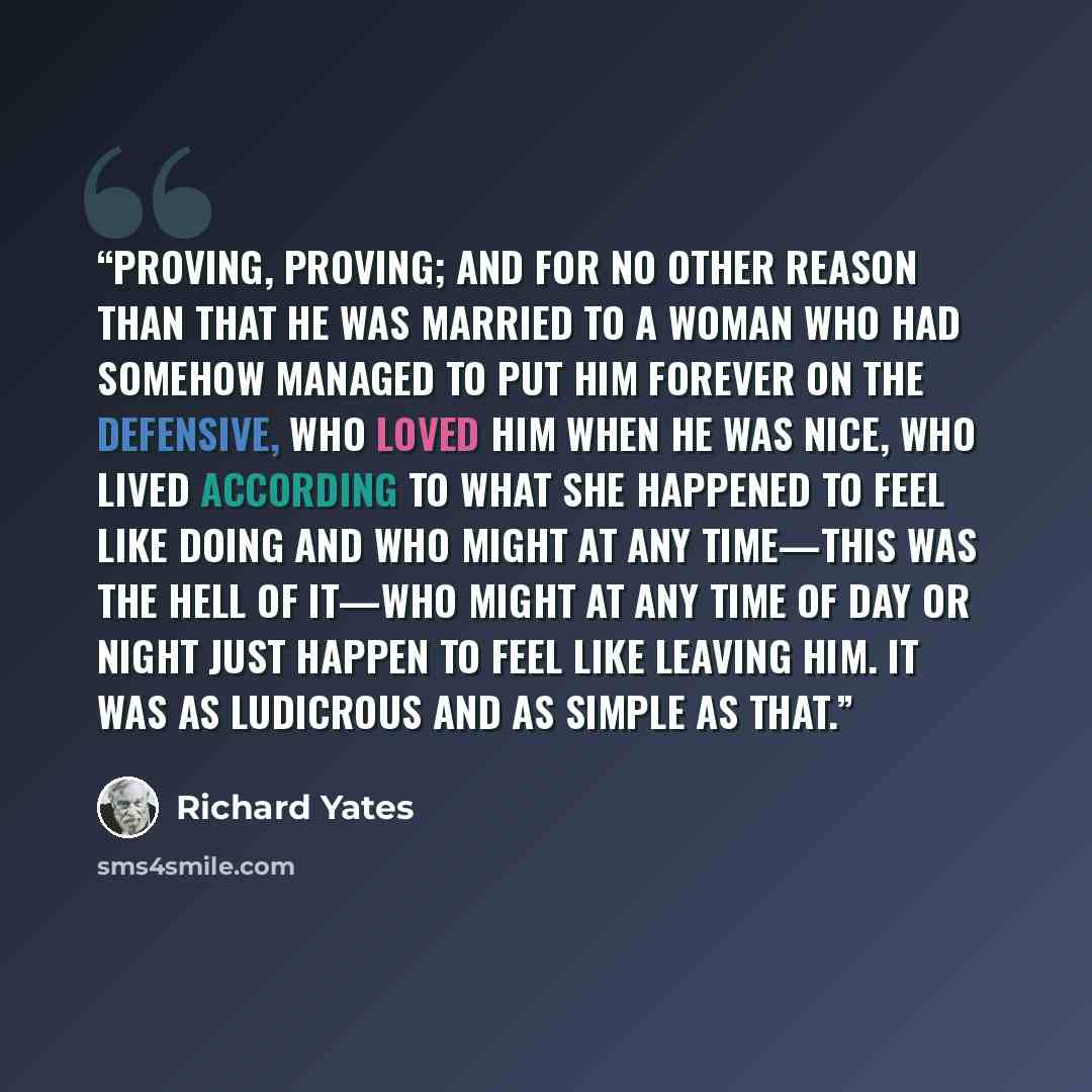 “Proving, proving; and for no other reason than that he was married to a woman who had somehow managed to put him forever on the defensive, who loved him when he was nice, who lived according to what she happened to feel like doing and who might at any time—this was the hell of it—who might at any…” quote by Richard Yates