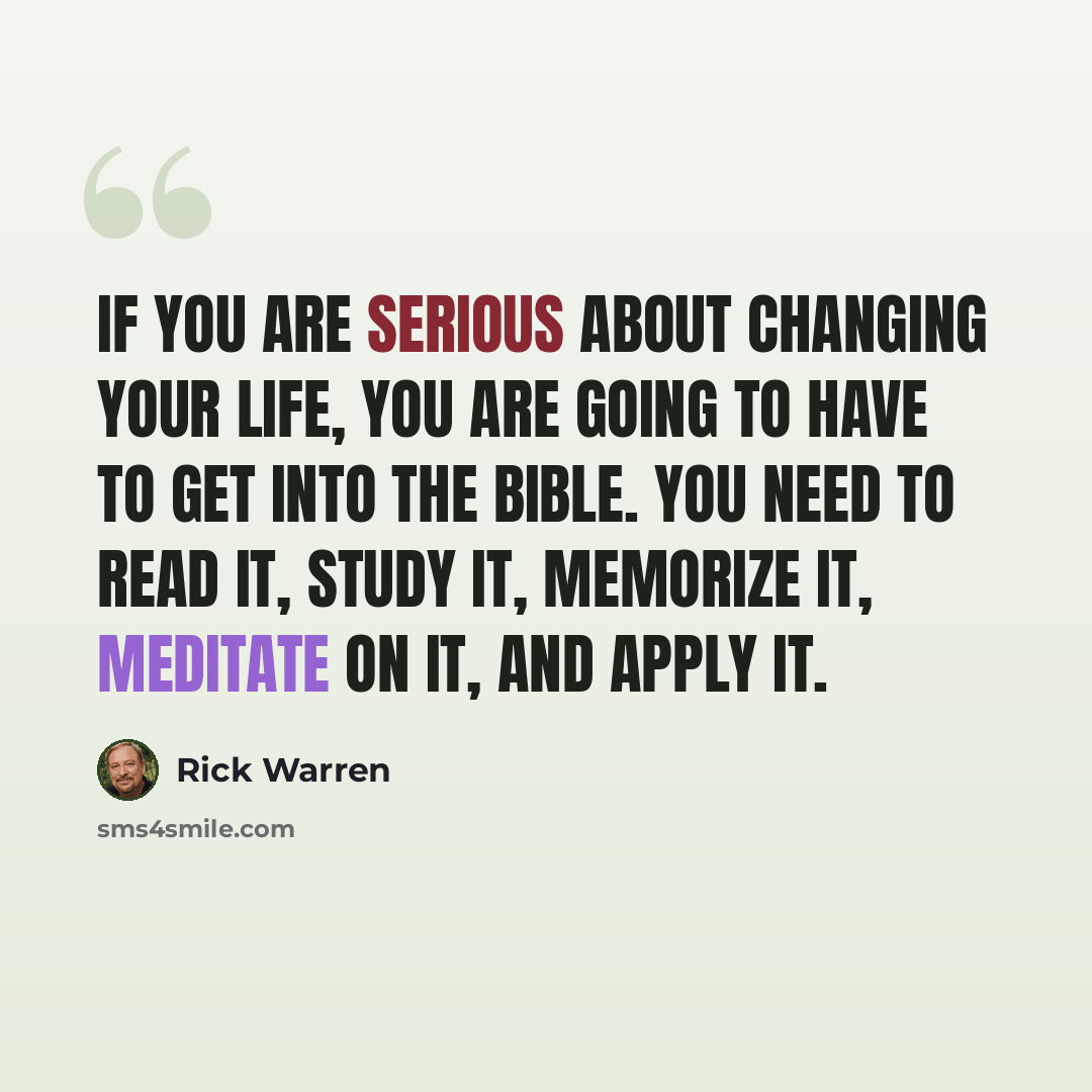 “If you are serious about changing your life, you are going to have to get into the Bible. You need to read it, study it, memorize it, meditate on it, and apply it.” quote by Rick Warren
