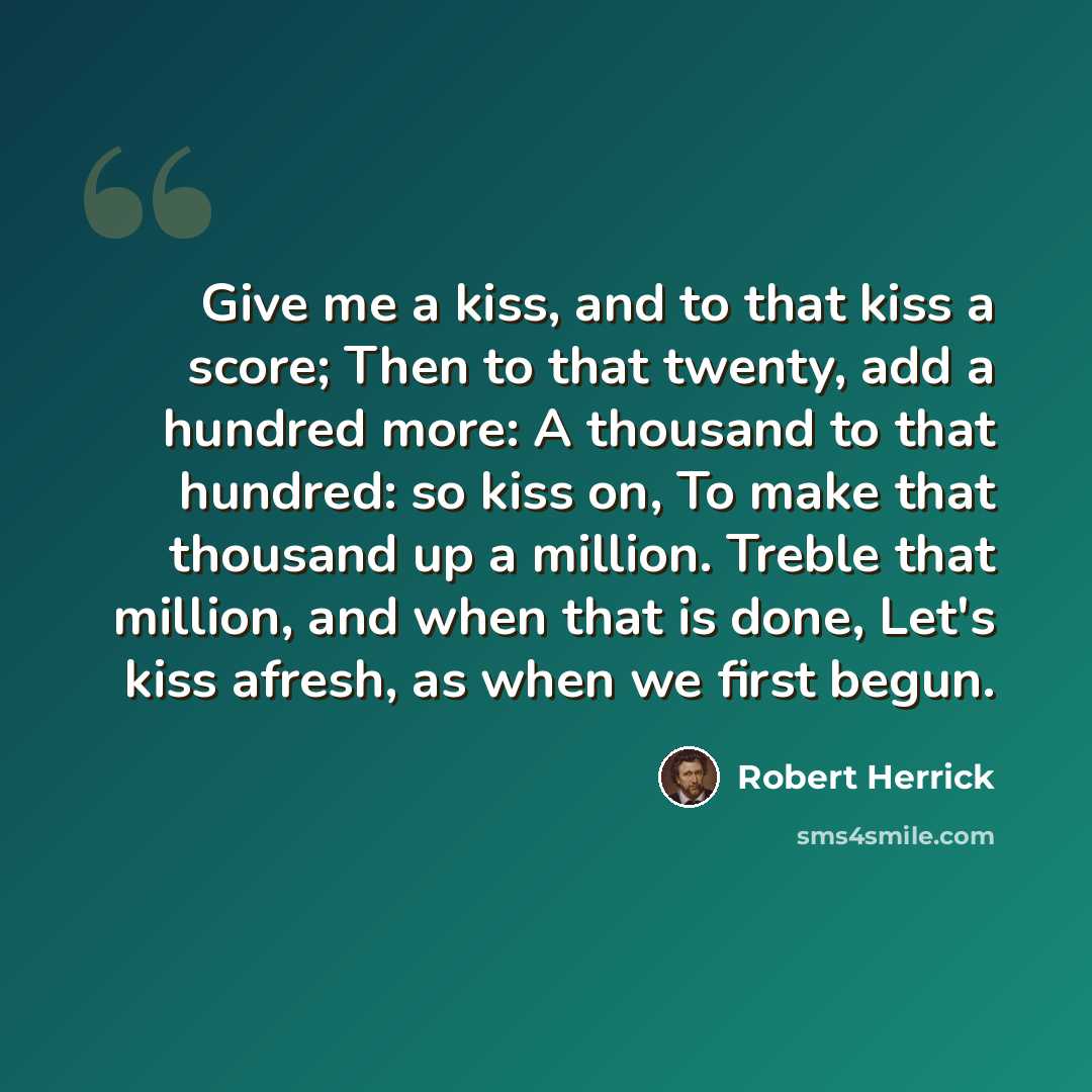 “Give me a kiss, and to that kiss a score; Then to that twenty, add a hundred more: A thousand to that hundred: so kiss on, To make that thousand up a million. Treble that million, and when that is done, Let's kiss afresh, as when we first begun.” quote by Robert Herrick