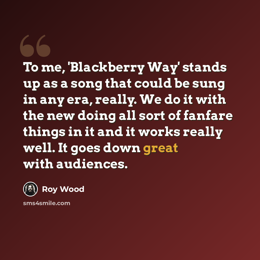 “To me, 'Blackberry Way' stands up as a song that could be sung in any era, really. We do it with the new doing all sort of fanfare things in it and it works really well. It goes down great with audiences.” quote by Roy Wood