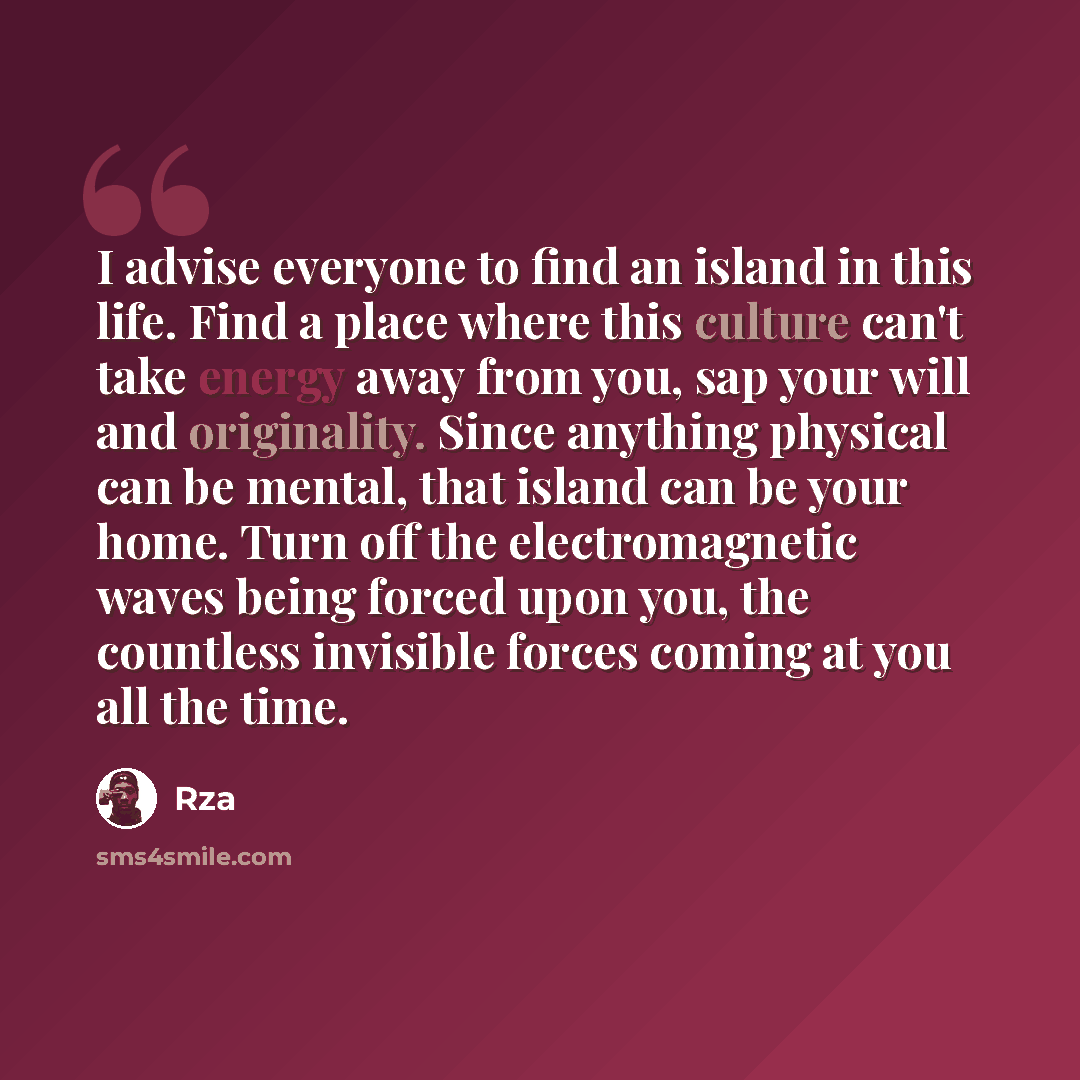 “I advise everyone to find an island in this life. Find a place where this culture can't take energy away from you, sap your will and originality. Since anything physical can be mental, that island can be your home. Turn off the electromagnetic waves being forced upon you, the countless invisible…” quote by RZA