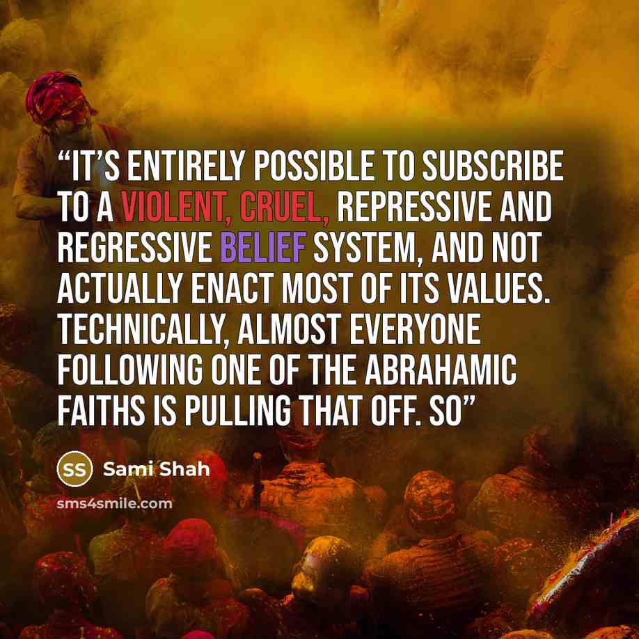 “It’s entirely possible to subscribe to a violent, cruel, repressive and regressive belief system, and not actually enact most of its values. Technically, almost everyone following one of the Abrahamic faiths is pulling that off. So” quote by Sami Shah