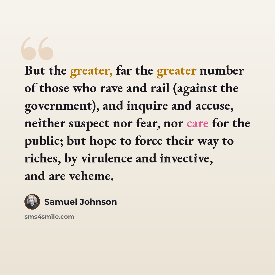 “But the greater, far the greater number of those who rave and rail (against the government), and inquire and accuse, neither suspect nor fear, nor care for the public; but hope to force their way to riches, by virulence and invective, and are veheme.” quote by Samuel Johnson