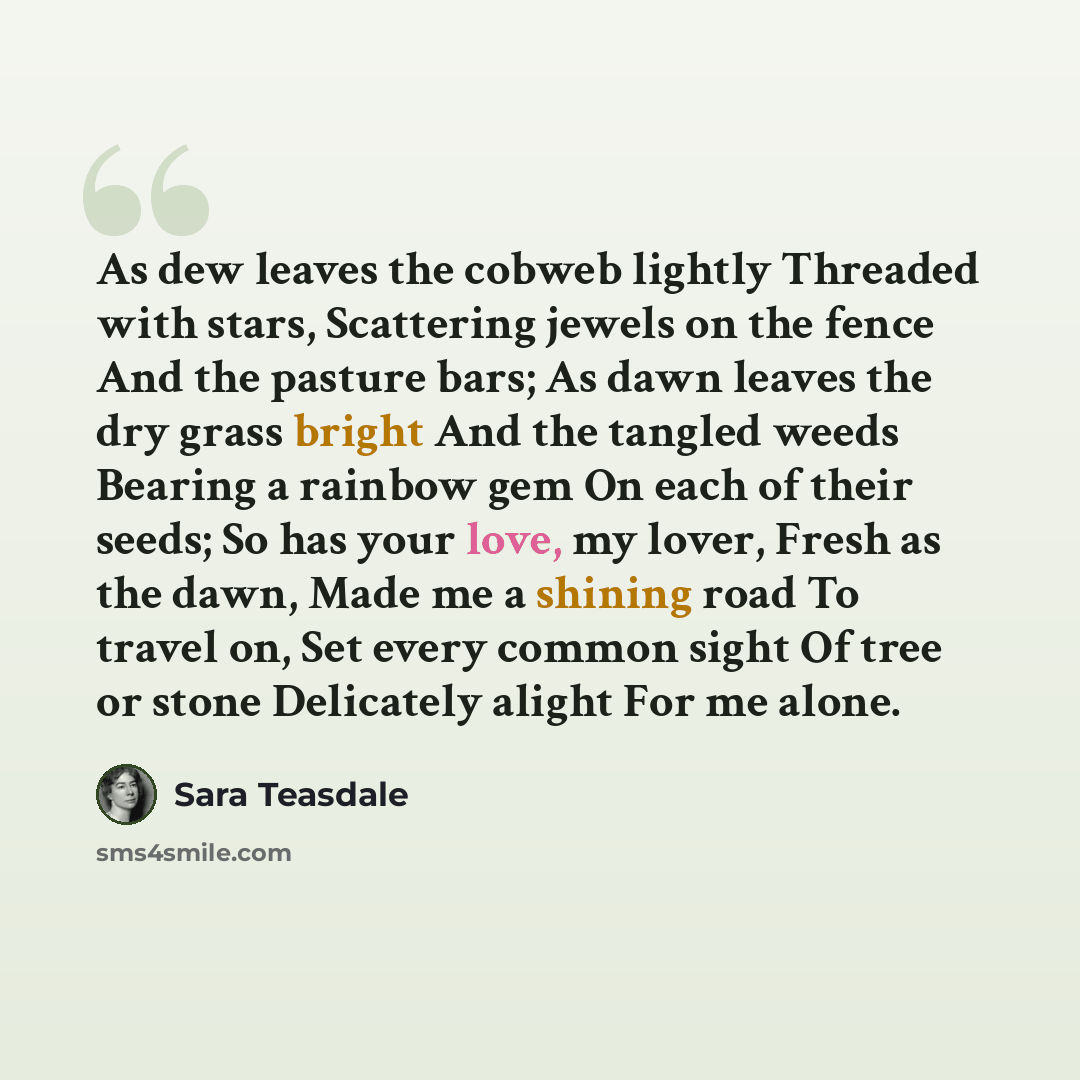 “As dew leaves the cobweb lightly Threaded with stars, Scattering jewels on the fence And the pasture bars; As dawn leaves the dry grass bright And the tangled weeds Bearing a rainbow gem On each of their seeds; So has your love, my lover, Fresh as the dawn, Made me a shining road To travel on, Set…” quote by Sara Teasdale