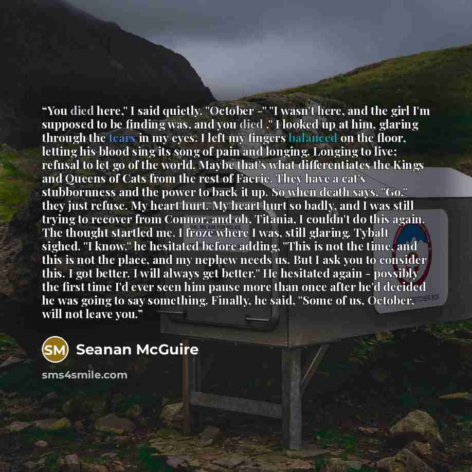 “You died here," I said quietly. "October -" "I wasn't here, and the girl I'm supposed to be finding was, and you died ." I looked up at him, glaring through the tears in my eyes. I left my fingers balanced on the floor, letting his blood sing its song of pain and longing. Longing to live; refusal…” quote by Seanan McGuire