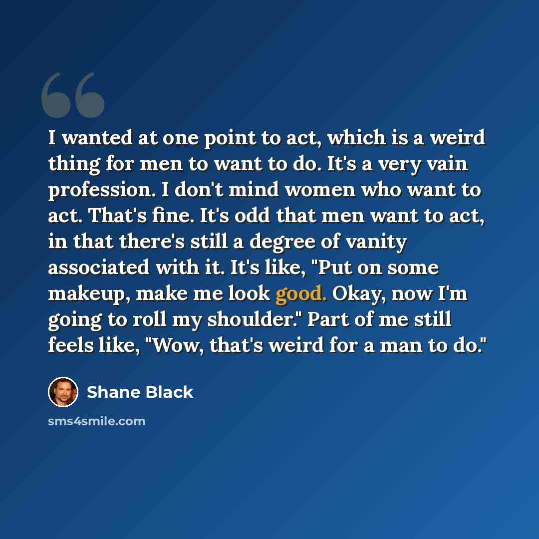 “I wanted at one point to act, which is a weird thing for men to want to do. It's a very vain profession. I don't mind women who want to act. That's fine. It's odd that men want to act, in that there's still a degree of vanity associated with it. It's like, "Put on some makeup, make me look good…” quote by Shane Black