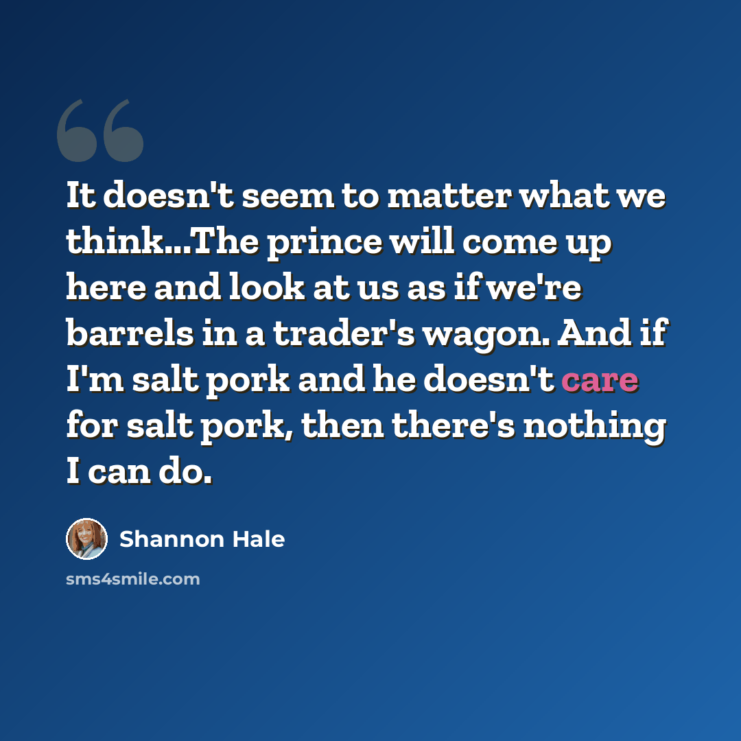 “It doesn't seem to matter what we think...The prince will come up here and look at us as if we're barrels in a trader's wagon. And if I'm salt pork and he doesn't care for salt pork, then there's nothing I can do.” quote by Shannon Hale