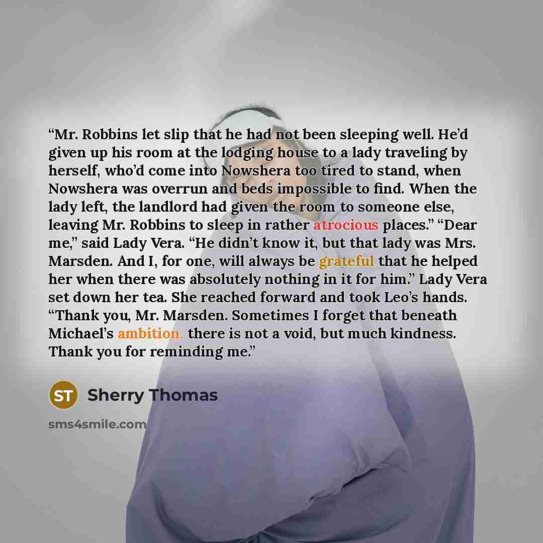 “Mr. Robbins let slip that he had not been sleeping well. He’d given up his room at the lodging house to a lady traveling by herself, who’d come into Nowshera too tired to stand, when Nowshera was overrun and beds impossible to find. When the lady left, the landlord had given the room to someone…” quote by Sherry Thomas