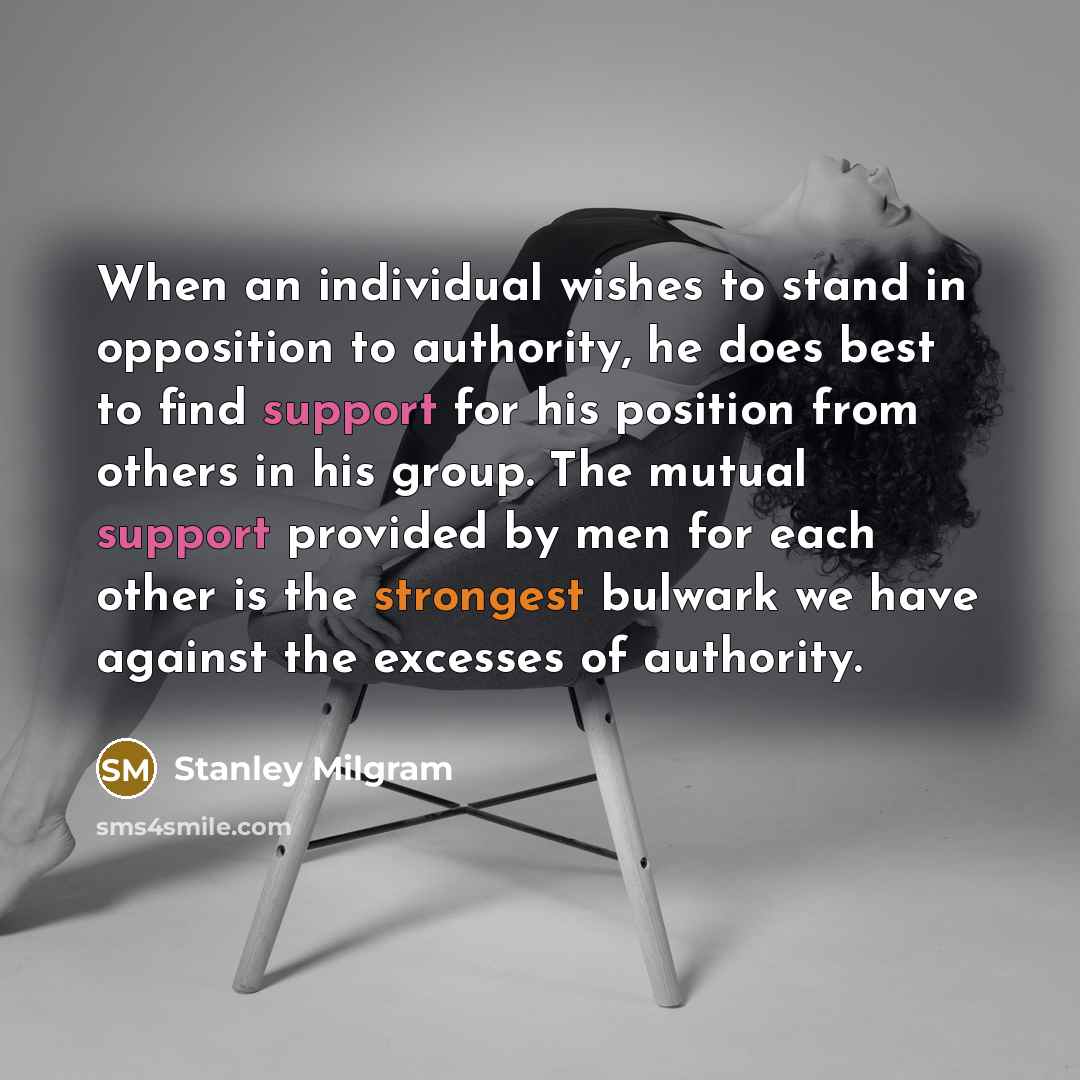 “When an individual wishes to stand in opposition to authority, he does best to find support for his position from others in his group. The mutual support provided by men for each other is the strongest bulwark we have against the excesses of authority.” quote by Stanley Milgram