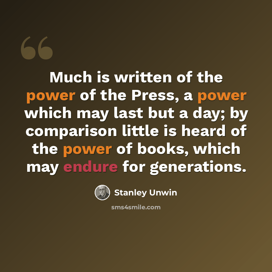 “Much is written of the power of the Press, a power which may last but a day; by comparison little is heard of the power of books, which may endure for generations.” quote by Stanley Unwin