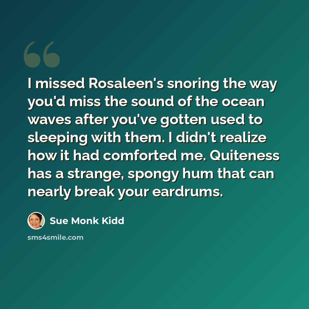 “I missed Rosaleen's snoring the way you'd miss the sound of the ocean waves after you've gotten used to sleeping with them. I didn't realize how it had comforted me. Quiteness has a strange, spongy hum that can nearly break your eardrums.” quote by Sue Monk Kidd