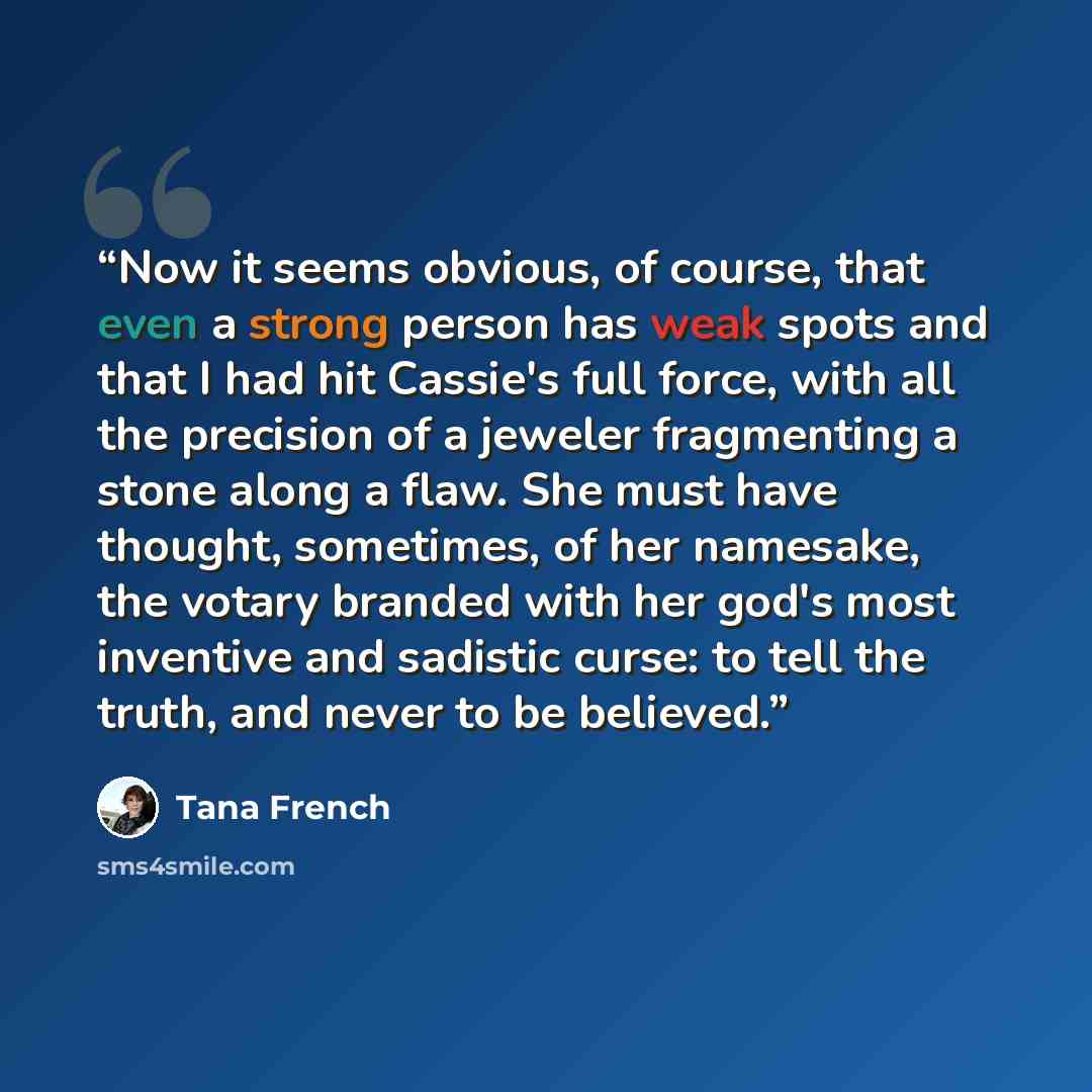 “Now it seems obvious, of course, that even a strong person has weak spots and that I had hit Cassie's full force, with all the precision of a jeweler fragmenting a stone along a flaw. She must have thought, sometimes, of her namesake, the votary branded with her god's most inventive and sadistic…” quote by Tana French
