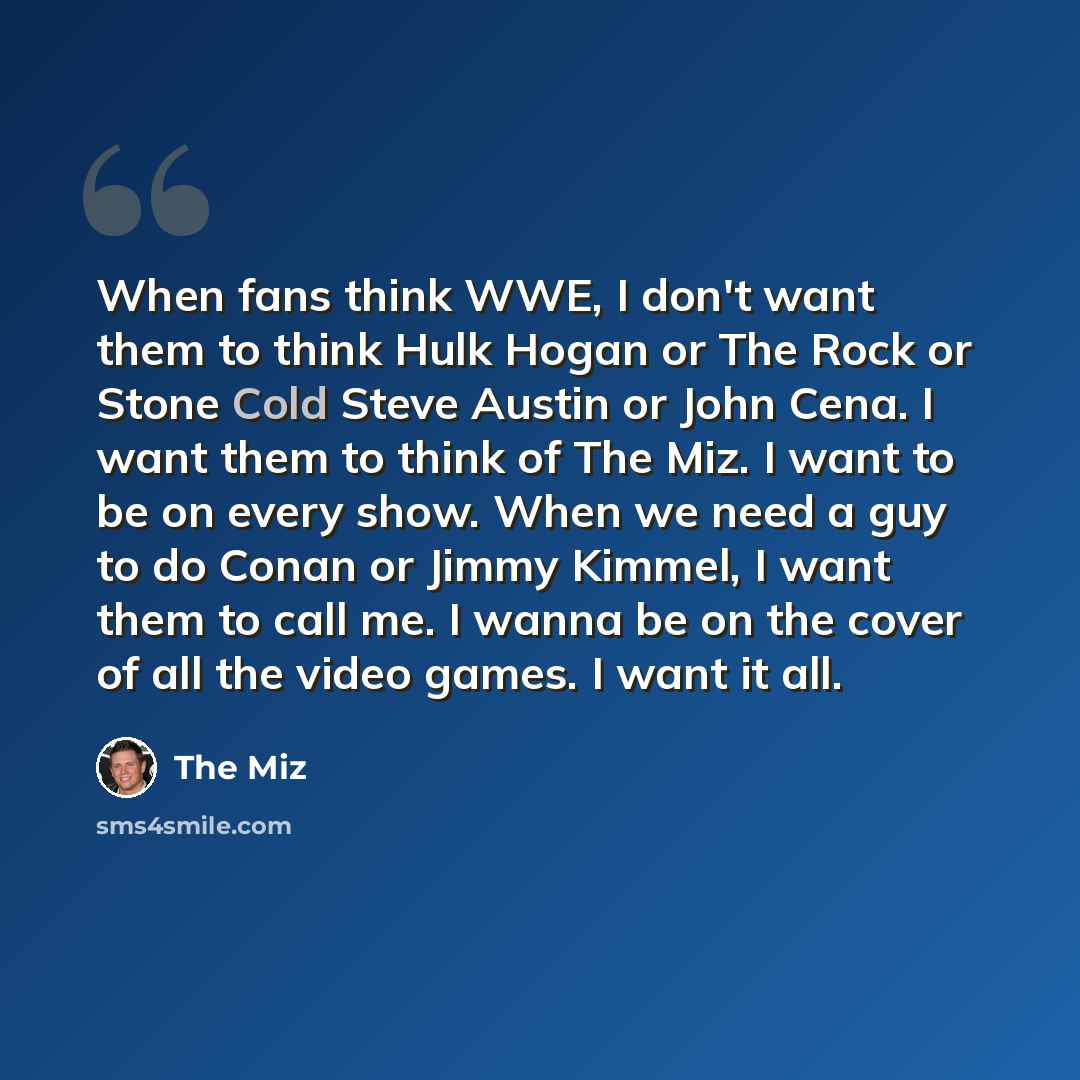“When fans think WWE, I don't want them to think Hulk Hogan or The Rock or Stone Cold Steve Austin or John Cena. I want them to think of The Miz. I want to be on every show. When we need a guy to do Conan or Jimmy Kimmel, I want them to call me. I wanna be on the cover of all the video games. I…” quote by The Miz