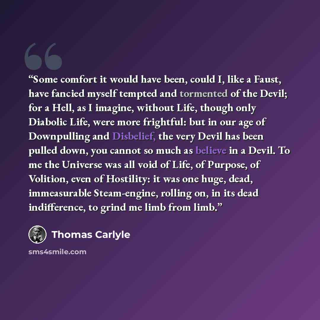“Some comfort it would have been, could I, like a Faust, have fancied myself tempted and tormented of the Devil; for a Hell, as I imagine, without Life, though only Diabolic Life, were more frightful: but in our age of Downpulling and Disbelief, the very Devil has been pulled down, you cannot so…” quote by Thomas Carlyle