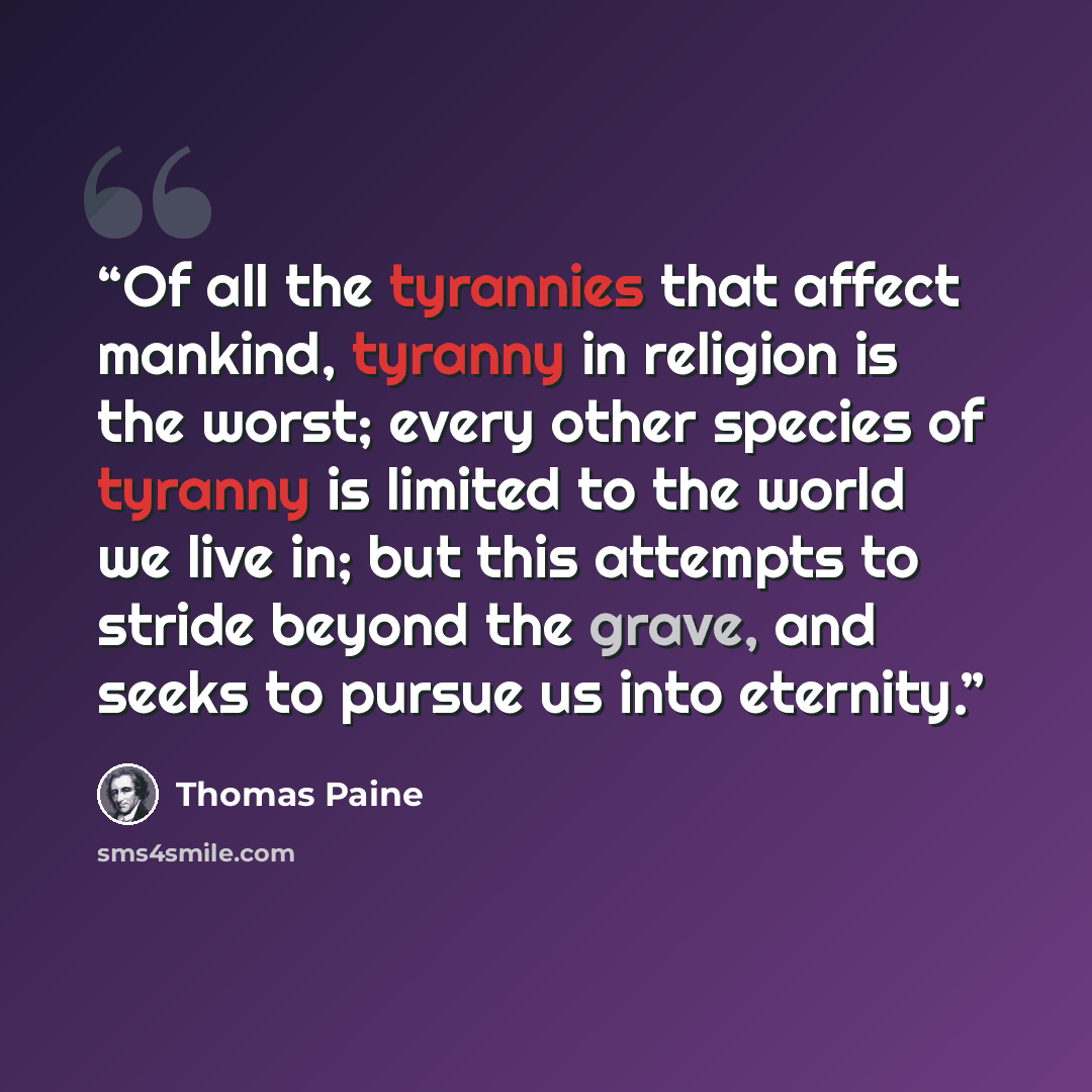 “Of all the tyrannies that affect mankind, tyranny in religion is the worst; every other species of tyranny is limited to the world we live in; but this attempts to stride beyond the grave, and seeks to pursue us into eternity.” quote by Thomas Paine