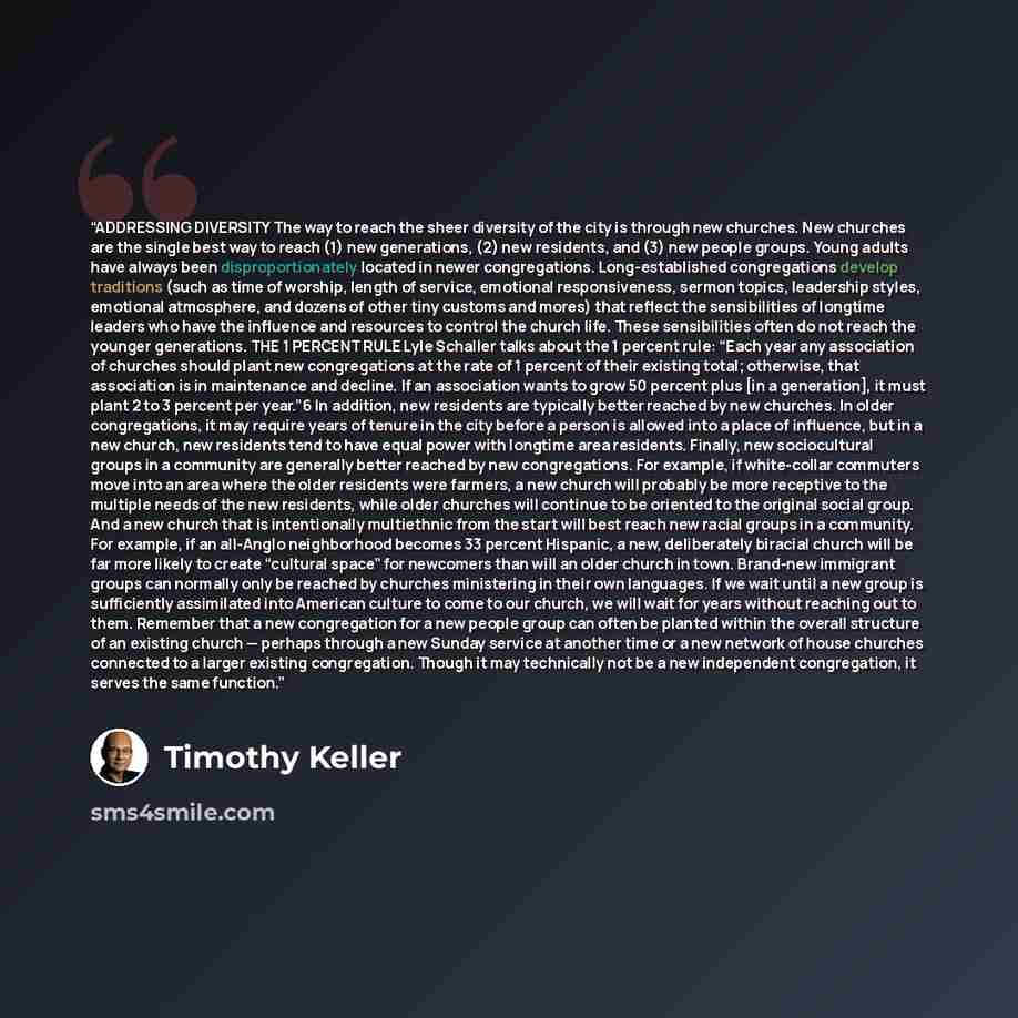 “ADDRESSING DIVERSITY The way to reach the sheer diversity of the city is through new churches. New churches are the single best way to reach (1) new generations, (2) new residents, and (3) new people groups. Young adults have always been disproportionately located in newer congregations…” quote by Timothy Keller