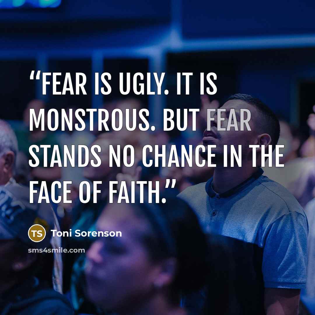 “Fear is ugly. It is monstrous. But fear stands no chance in the face of faith.” quote by Toni Sorenson