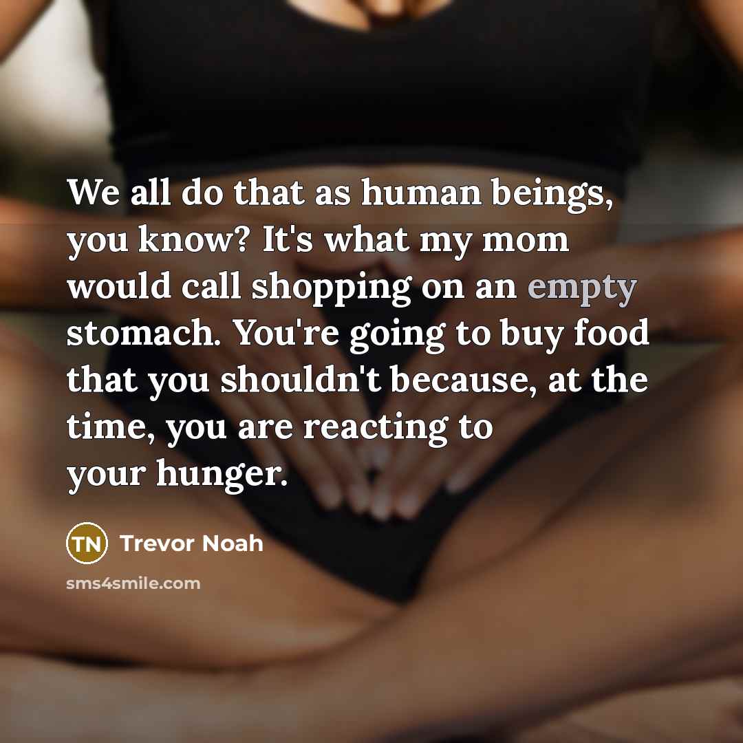 “We all do that as human beings, you know? It's what my mom would call shopping on an empty stomach. You're going to buy food that you shouldn't because, at the time, you are reacting to your hunger.” quote by Trevor Noah