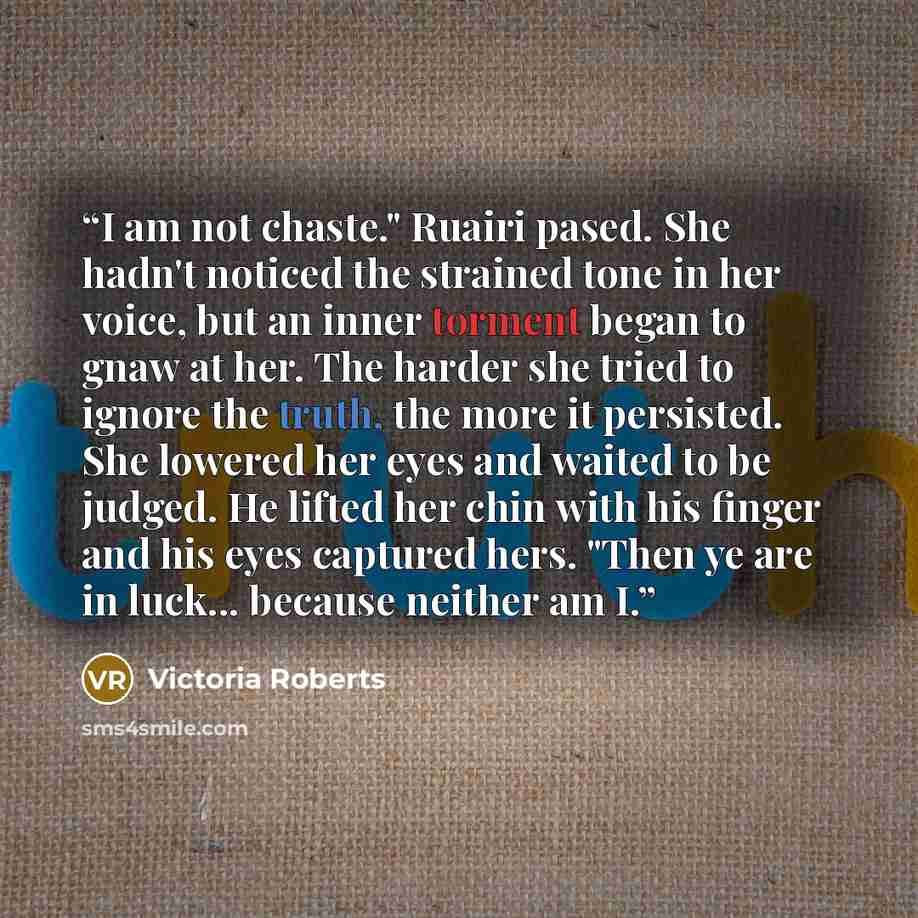 “I am not chaste." Ruairi pased. She hadn't noticed the strained tone in her voice, but an inner torment began to gnaw at her. The harder she tried to ignore the truth, the more it persisted. She lowered her eyes and waited to be judged. He lifted her chin with his finger and his eyes captured…” quote by Victoria Roberts