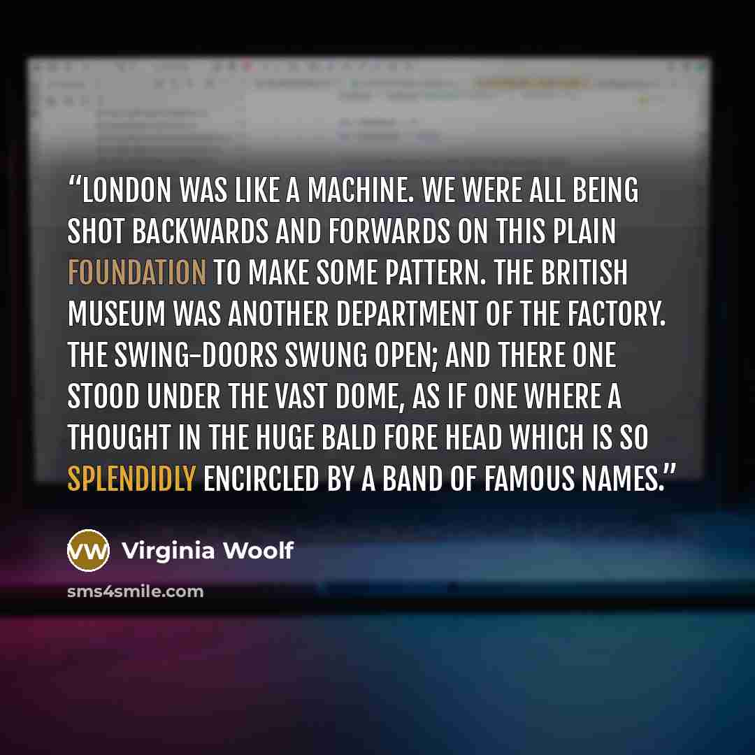 “London was like a machine. We were all being shot backwards and forwards on this plain foundation to make some pattern. The British Museum was another department of the factory. The swing-doors swung open; and there one stood under the vast dome, as if one where a thought in the huge bald fore…” quote by Virginia Woolf