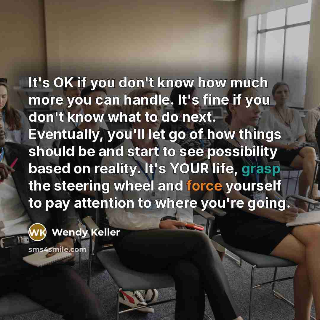 “It's OK if you don't know how much more you can handle. It's fine if you don't know what to do next. Eventually, you'll let go of how things should be and start to see possibility based on reality. It's YOUR life, grasp the steering wheel and force yourself to pay attention to where you're going.” quote by Wendy Keller