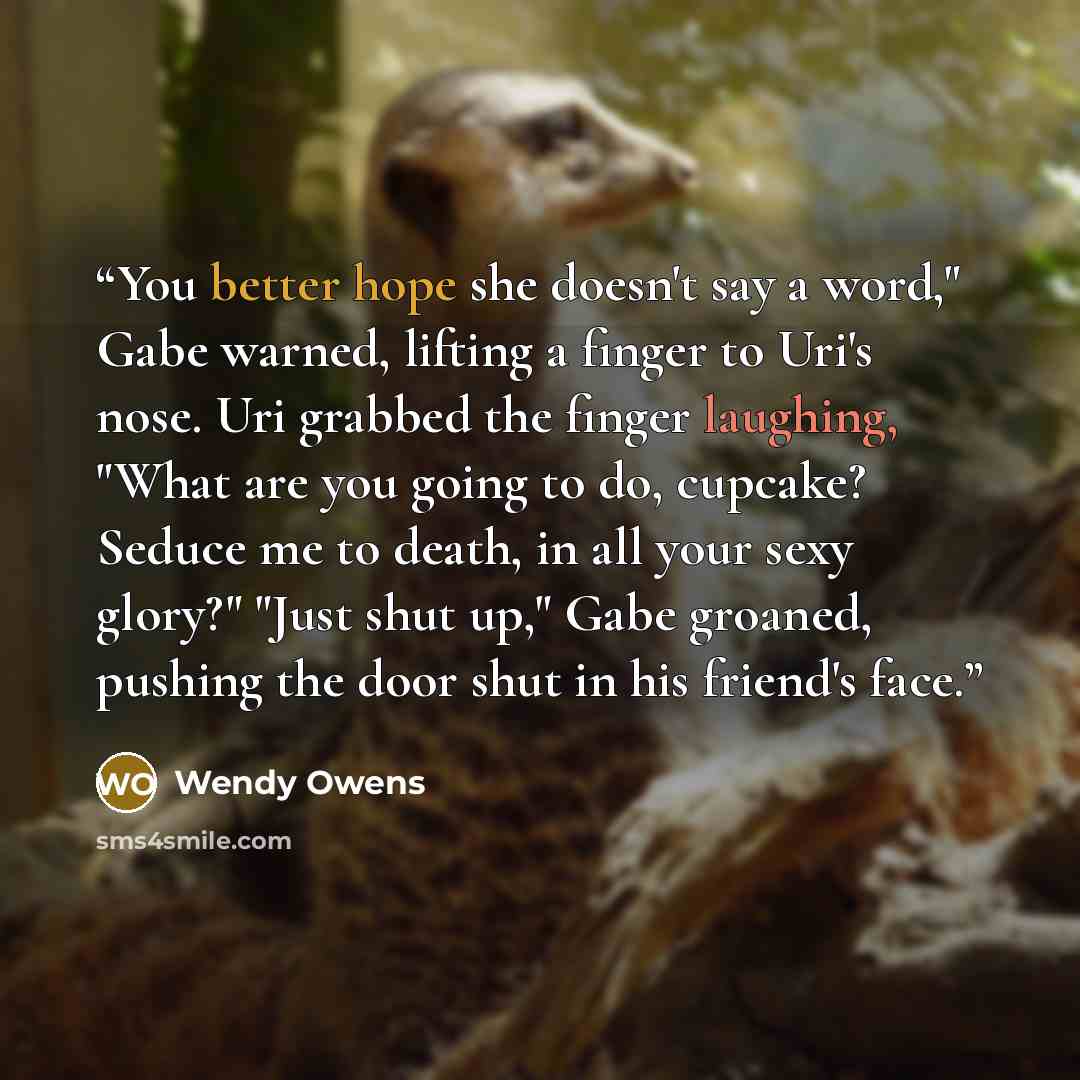 “You better hope she doesn't say a word," Gabe warned, lifting a finger to Uri's nose. Uri grabbed the finger laughing, "What are you going to do, cupcake? Seduce me to death, in all your sexy glory?" "Just shut up," Gabe groaned, pushing the door shut in his friend's face.” quote by Wendy Owens