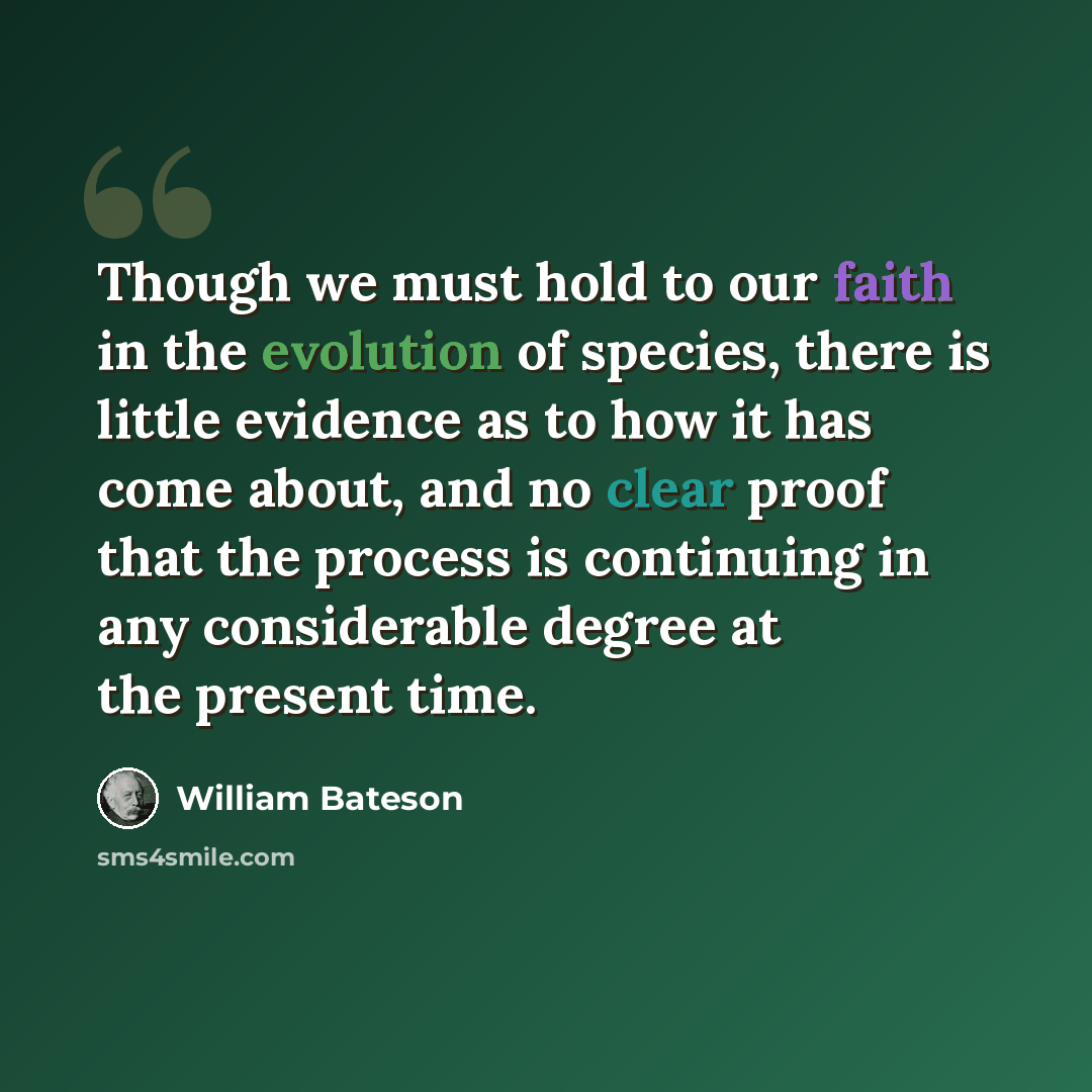 “Though we must hold to our faith in the evolution of species, there is little evidence as to how it has come about, and no clear proof that the process is continuing in any considerable degree at the present time.” quote by William Bateson