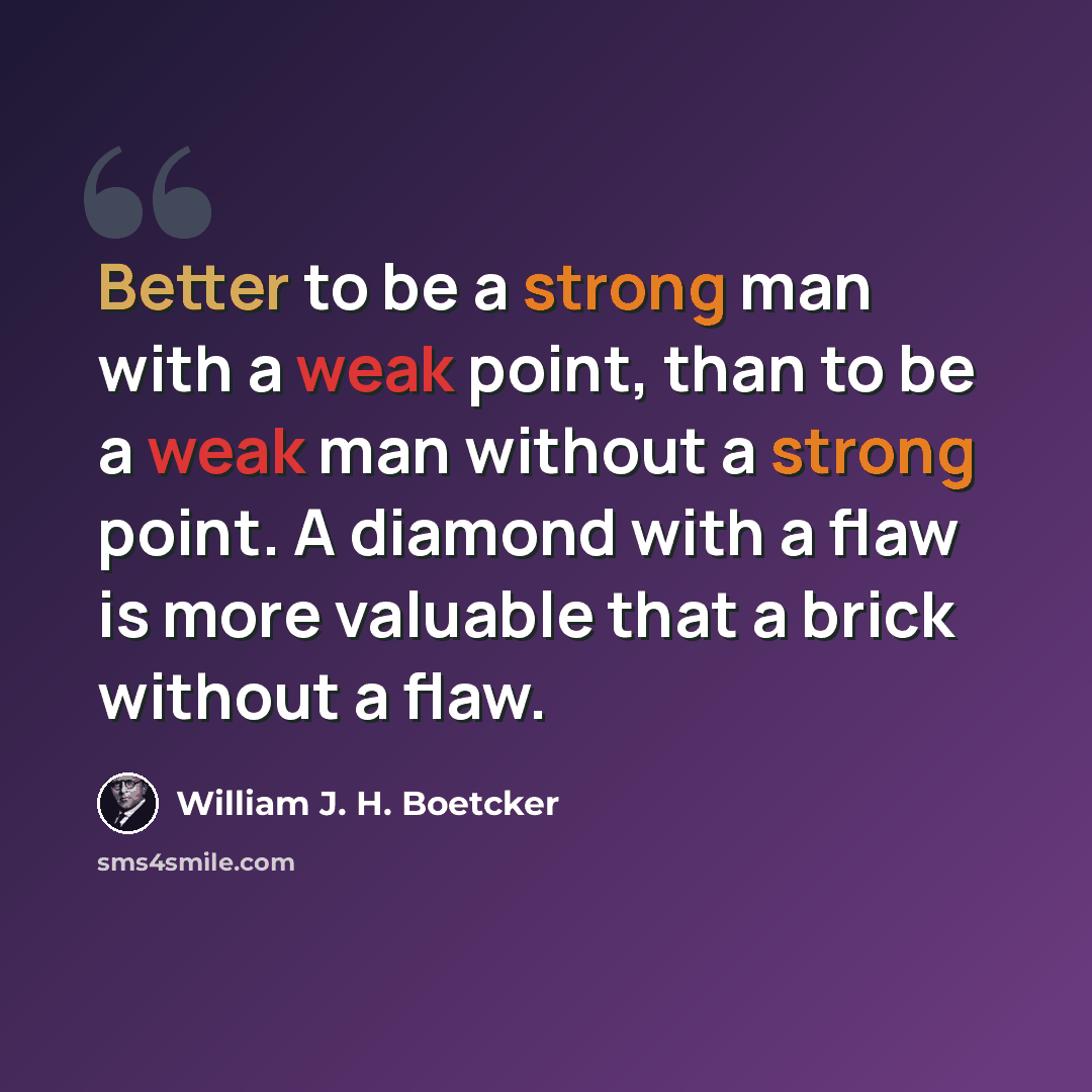 “Better to be a strong man with a weak point, than to be a weak man without a strong point. A diamond with a flaw is more valuable that a brick without a flaw.” quote by William J. H. Boetcker
