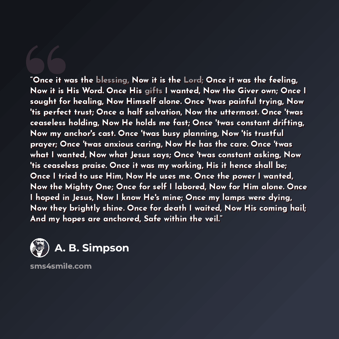 “Once it was the blessing, Now it is the Lord; Once it was the feeling, Now it is His Word. Once His gifts I wanted, Now the Giver own; Once I sought for healing, Now Himself alone. Once 'twas painful trying, Now 'tis perfect trust; Once a half salvation, Now the uttermost. Once 'twas ceaseless…” quote by A. B. Simpson