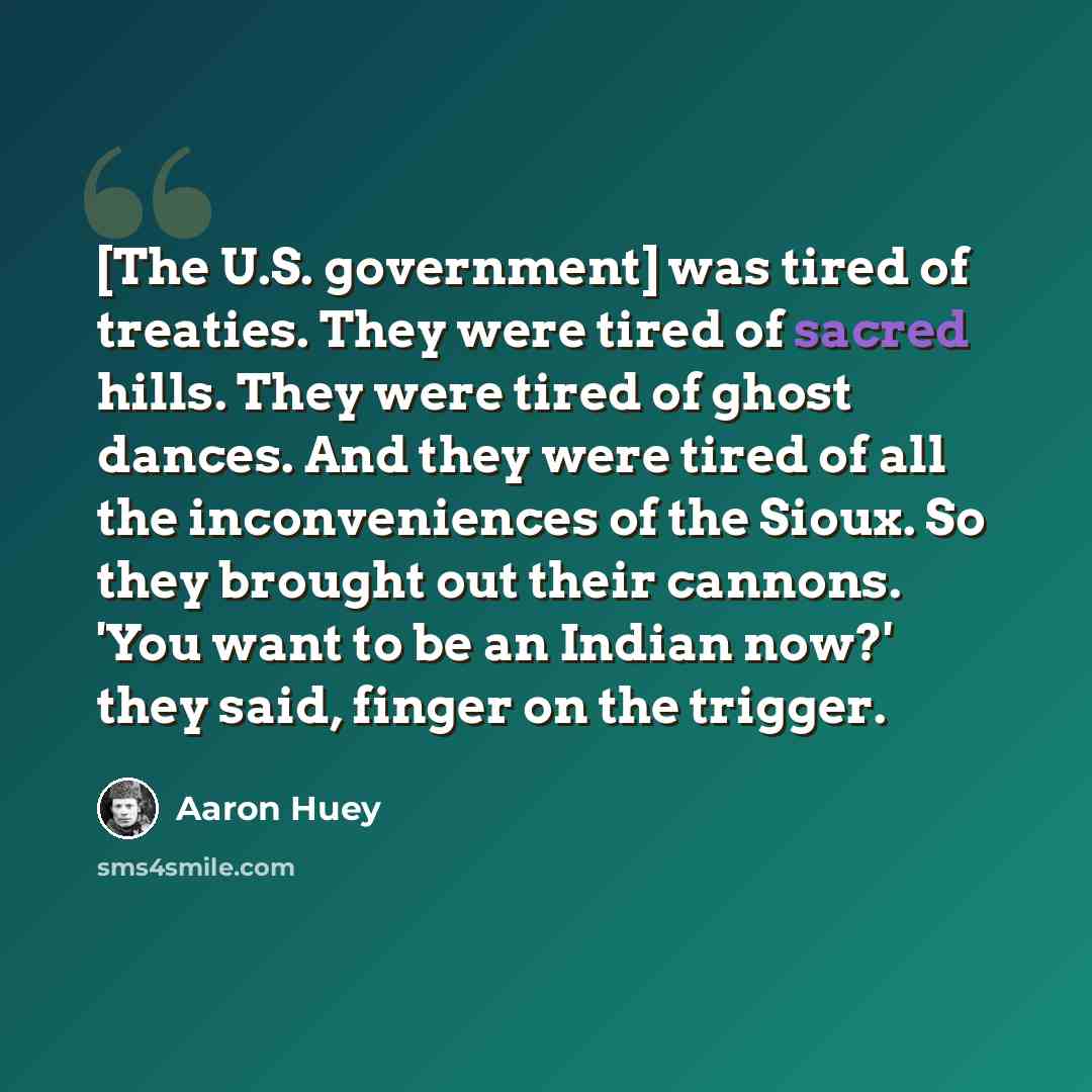 “[The U.S. government] was tired of treaties. They were tired of sacred hills. They were tired of ghost dances. And they were tired of all the inconveniences of the Sioux. So they brought out their cannons. 'You want to be an Indian now?' they said, finger on the trigger.” quote by Aaron Huey