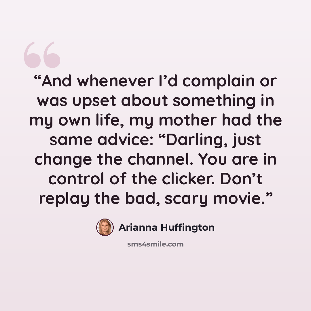 “And whenever I’d complain or was upset about something in my own life, my mother had the same advice: “Darling, just change the channel. You are in control of the clicker. Don’t replay the bad, scary movie.” quote by Arianna Huffington