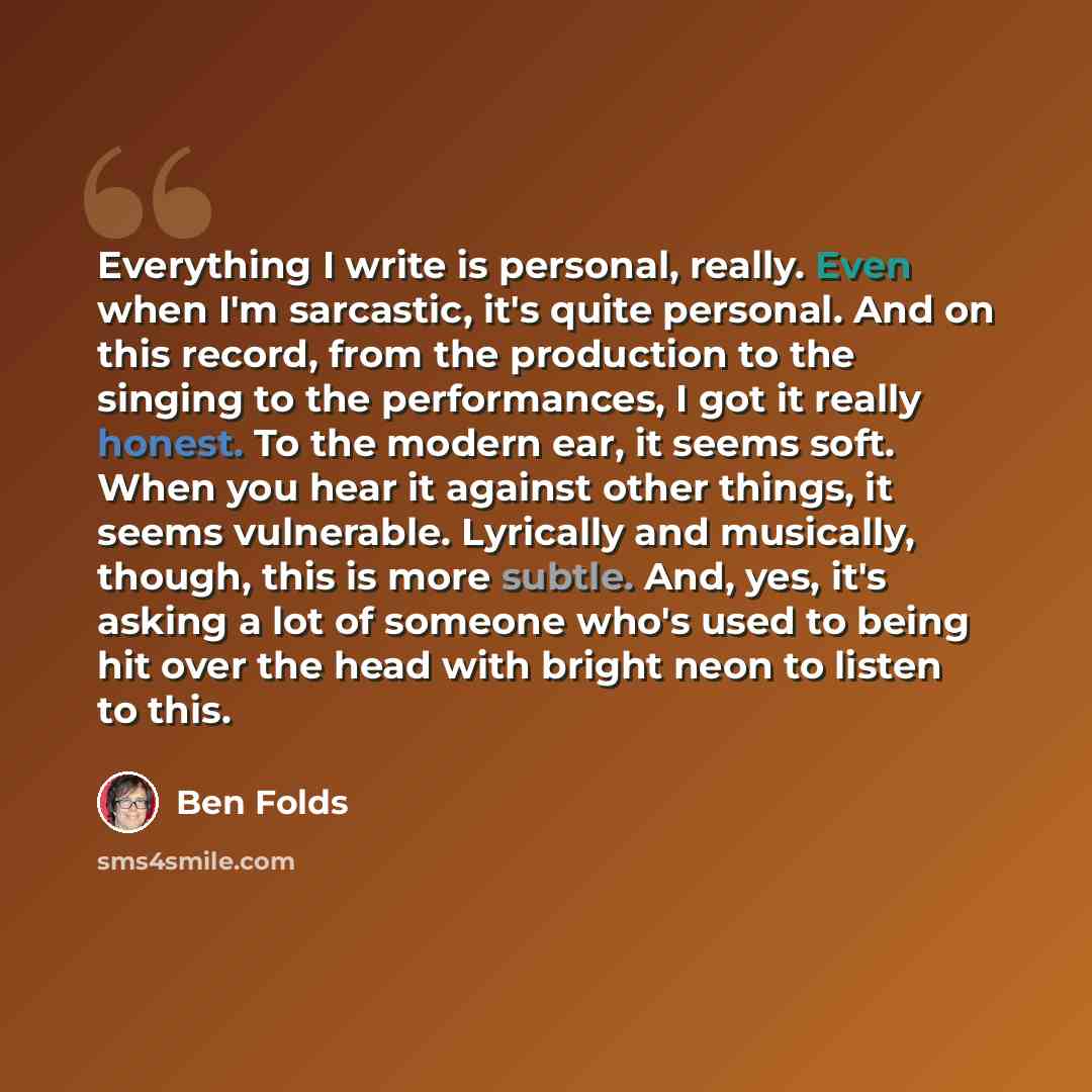 “Everything I write is personal, really. Even when I'm sarcastic, it's quite personal. And on this record, from the production to the singing to the performances, I got it really honest. To the modern ear, it seems soft. When you hear it against other things, it seems vulnerable. Lyrically and…” quote by Ben Folds
