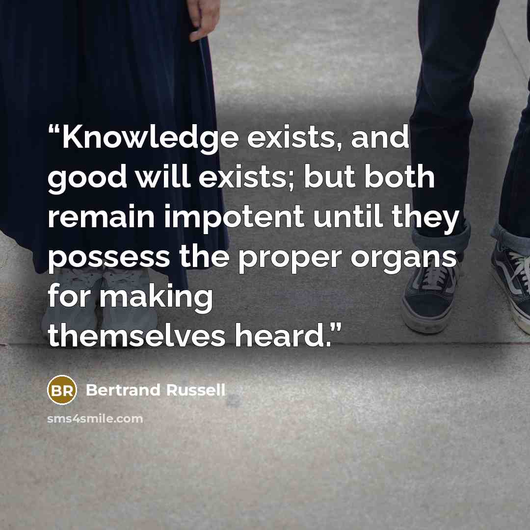 “Knowledge exists, and good will exists; but both remain impotent until they possess the proper organs for making themselves heard.” quote by Bertrand Russell