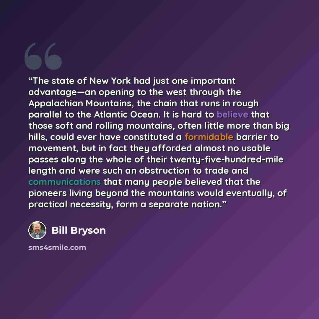 “The state of New York had just one important advantage—an opening to the west through the Appalachian Mountains, the chain that runs in rough parallel to the Atlantic Ocean. It is hard to believe that those soft and rolling mountains, often little more than big hills, could ever have constituted a…” quote by Bill Bryson