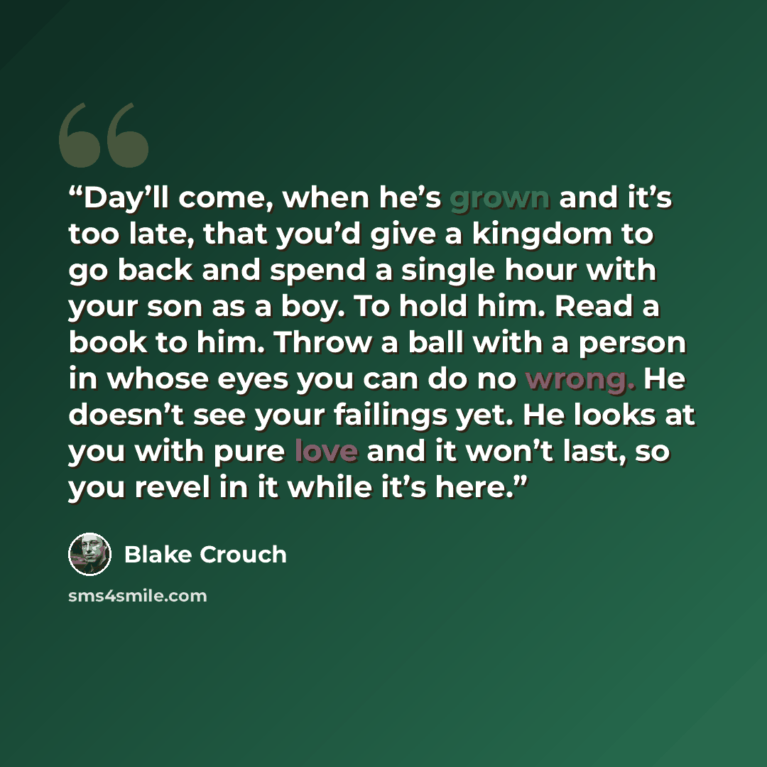 “Day’ll come, when he’s grown and it’s too late, that you’d give a kingdom to go back and spend a single hour with your son as a boy. To hold him. Read a book to him. Throw a ball with a person in whose eyes you can do no wrong. He doesn’t see your failings yet. He looks at you with pure love and…” quote by Blake Crouch