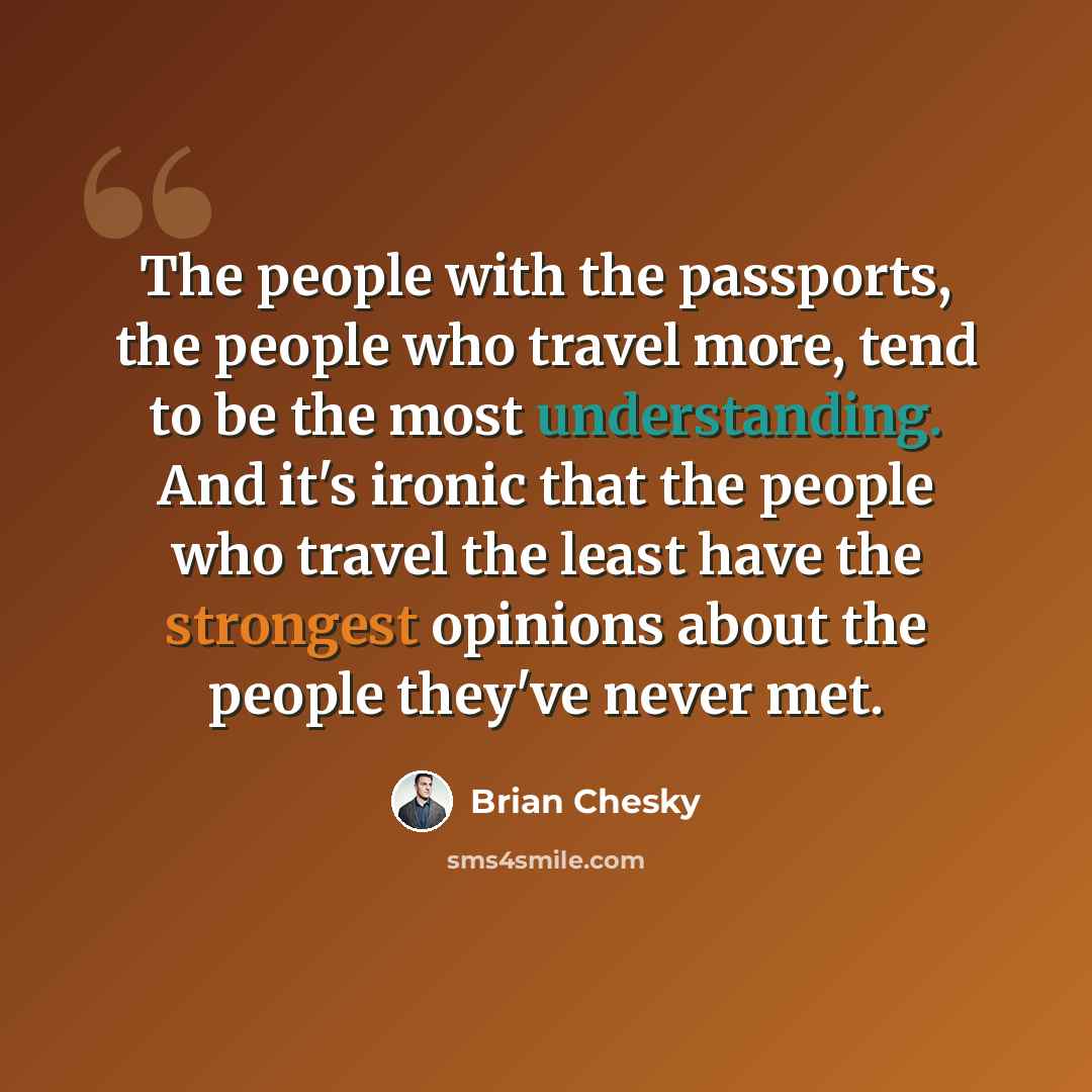 “The people with the passports, the people who travel more, tend to be the most understanding. And it's ironic that the people who travel the least have the strongest opinions about the people they've never met.” quote by Brian Chesky